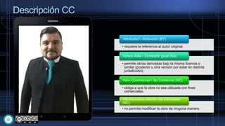 Descripción CC
• requiere la referencia al autor original.
•Attribution / Atribución (BY)
• permite obras derivadas bajo la misma licencia o
similar (posterior u otra versión por estar en distinta
jurisdicción).
•Share Alike / Compartir Igual (SA)
• obliga a que la obra no sea utilizada con fines
comerciales.
•Non-Commercial / No Comercial (NC)
• no permite modificar la obra de ninguna manera.
•No Derivative Works / No Derivadas
(ND)