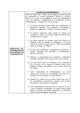SERVICIOS DE
OPERABILIDAD DE
LOS SISTEMAS DE
INFORMACION
PLANES DE CONTINGENCIA
Avería de Origen físico o lógico de los equipos, Caída del sistema
por agotamiento de recursos informáticos, Difusión de software
dañino (E.8), Errores en la configuración, Errores del administrador,
Acceso no autorizado y Manipulación de la configuración, Errores
de Mantenimiento y actualización, Uso no previsto.
1. El software operacional crítico deberá tener documentado la
información requerida como parámetros, procedimientos,
detalles de configuración y software de soporte operativos.
2. El software operacional critico deberá de disponer de
estrategias de regreso a la situación original "roll back" antes
de implementar los cambios
3. Se deberá mantener las versiones previas del software de
aplicación como una medida de contingencia si la nueva
versión del software presenta errores o fallos que permitan
aplicar la estrategia de “rollback”.
4. Se debe tener identificados y establecidos los parámetros o
criterios requeridos para determinar el comportamiento
eficiente del sistema.
5. Disponer de herramientas para el monitoreo y notificación
de posibles problemas en los recursos claves de los sistemas.
6. Las proyecciones futuras de crecimiento en las capacidades
de los recursos de los sistemas se deberían basar en las
tendencias actuales del monitoreo de los recursos claves de
los sistemas.
7. Tener documentados las interdependencias con otros
sistemas para al darse un error identificar que procesos y
sistemas del core del negocio se verán afectados.
8. Establecer los tiempos que les tomaría realizar cada uno de
los procedimientos operacionales requeridos para levantar
los sistemas y sus respectivos componentes.
9. Tener documentadas instrucciones para el manejo de errores
u otras condiciones excepcionales, las cuales podrían surgir
durante la ejecución del trabajo, incluyendo las restricciones
sobre el uso de las utilidades del sistema.
 
