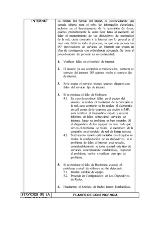 INTERNET La Pérdida Del Servicio Del Internet, es potencialmente una
ventaja abierta para el robo de información electrónica,
inclusive en el funcionamiento de la trasmisión de datos,
quienes probablemente la señal tiene fallas al momento de
fallar el mantenimiento de sus dispositivos de transmisión
de la red, cierta conexión a la Internet por lo general es el
nivel más débil en todo el proceso, ya que son escasos los
ISP (proveedores de servicios de Internet) que tengan un
plan de contingencia con redundancia adecuada. Se tiene el
procedimiento de prevenir en su continuidad:
1. Verificar fallas en el servicio de internet.
2. El usuario ya sea compañía o residenciales, contacta al
servicio del internet ISP quienes recibe el servicio fijo
de internet.
3. Se le asigna el servicio técnico quienes diagnostican
fallas del servicio fijo de internet.
4. Sí se produce el fallo de Software:
4.1. En caso de producir fallas en el equipo del
usuario, se realiza el monitoreo de la conexión a
la red, caso contrario se les realiza el diagnóstico
en call center de la empresa que recibe el ISP,
para verificar el diagnóstico rápido y generar
informes de fallos sobre cierto servicios de
internet, luego su problema es bien resuelto. Si
el diagnóstico de los equipos no tiene nada que
ver en el problema se realiza el monitoreo de la
conexión en el servicio de red de forma remota.
4.2. Si el acceso remoto está incluido en el equipo se
realiza la configuración de los dispositivos, si el
problema de fallas al internet está resuelto,
considerablemente se torna normal este tipo de
servicios concretamente establecidos, responde
el problema, vuelve a verificar otro tipo de
problema.
5. Sí se produce el fallo de Hardware, cuando el
problema a nivel de software no fue detectado:
5.1. Realiza cambio de equipo.
5.2. Procede en Configuración de Los Dispositivos
de Redes.
6. Finalmente el Servicio de Redes fueron Establecidos.
SERVICIOS DE LA
RED DE VOZ
(VoIP) Y DATOS
PLANES DE CONTINGENCIA
 