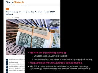 •현재 하루에 10m 개의 compound 를 스크리닝 가능

•실험보다 10,000배, Ultra HTS 보다 100배 빠름

•Toxicity, side effects, mechanism of action, efficacy 등의 규명을 위해서도 사용

•머크를 포함한 10개의 제약사, 하버드 등 40개 연구 기관과 프로젝트 진행 중

•대상 질병: Alzheimer's disease, bacterial infections, antibiotics, nephrology,  
 
ophthalmology, immuno-oncology, metabolic and childhood liver diseases 등
 