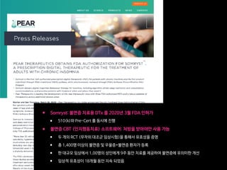 • Somryst: 불면증 치료용 DTx 를 2020년 3월 FDA 인허가

• 510(k)와 Pre-Cert 를 동시에 진행

• 불면증 CBT (인지행동치료) 소프트웨어: 처방을 받아야만 사용 가능

• 두 개의 RCT (무작위 대조군 임상시험)을 통해서 유효성을 증명

• 총 1,400명 이상의 불면증 및 우울증+불면증 환자가 등록

• 한 대규모 임상에서 1,00명의 성인에게 9주 동안 치료를 제공하여 불면증에 유의미한 개선

• 임상적 유효성이 18개월 동안 지속 되었음
 