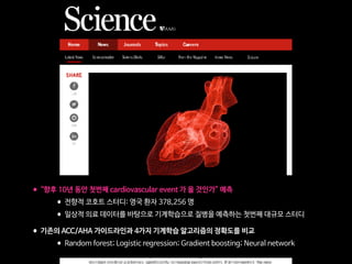 •“향후 10년 동안 첫번째 cardiovascular event 가 올 것인가” 예측

•전향적 코호트 스터디: 영국 환자 378,256 명

•일상적 의료 데이터를 바탕으로 기계학습으로 질병을 예측하는 첫번째 대규모 스터디

•기존의 ACC/AHA 가이드라인과 4가지 기계학습 알고리즘의 정확도를 비교

•Random forest; Logistic regression; Gradient boosting; Neural network
 