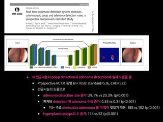 Endoscopy
Prosp
The
trial
syste
ADR
the S
patie
to Fe
bowe
given
defin
high
infla
Figure 1 Deep learning architecture.The detection algorithm is a deep
convolutional neural network (CNN) based on SegNet architecture. Data
ﬂow is from left to right: a colonoscopy image is sequentially warped
into a binary image, with 1 representing polyp pixels and 0 representing
no polyp in probability a map.This is then displayed, as showed in the
output, with a hollow tracing box on the CADe monitor.
1Wang P, et al. Gut 2019;0:1–7. doi:10.1136/gutjnl-2018-317500
Endoscopy
ORIGINAL ARTICLE
Real-time automatic detection system increases
colonoscopic polyp and adenoma detection rates: a
prospective randomised controlled study
Pu Wang,  1
Tyler M Berzin,  2
Jeremy Romek Glissen Brown,  2
Shishira Bharadwaj,2
Aymeric Becq,2
Xun Xiao,1
Peixi Liu,1
Liangping Li,1
Yan Song,1
Di Zhang,1
Yi Li,1
Guangre Xu,1
Mengtian Tu,1
Xiaogang Liu  1
To cite: Wang P, Berzin TM,
Glissen Brown JR, et al. Gut
Epub ahead of print: [please
include Day Month Year].
doi:10.1136/
gutjnl-2018-317500
► Additional material is
published online only.To view
please visit the journal online
(http://dx.doi.org/10.1136/
gutjnl-2018-317500).
1
Department of
Gastroenterology, Sichuan
Academy of Medical Sciences
 Sichuan Provincial People’s
Hospital, Chengdu, China
2
Center for Advanced
Endoscopy, Beth Israel
Deaconess Medical Center and
Harvard Medical School, Boston,
Massachusetts, USA
Correspondence to
Xiaogang Liu, Department
of Gastroenterology Sichuan
Academy of Medical Sciences
and Sichuan Provincial People’s
Hospital, Chengdu, China;
Gary.samsph@gmail.com
Received 30 August 2018
Revised 4 February 2019
Accepted 13 February 2019
© Author(s) (or their
employer(s)) 2019. Re-use
permitted under CC BY-NC. No
commercial re-use. See rights
and permissions. Published
by BMJ.
ABSTRACT
Objective The effect of colonoscopy on colorectal
cancer mortality is limited by several factors, among them
a certain miss rate, leading to limited adenoma detection
rates (ADRs).We investigated the effect of an automatic
polyp detection system based on deep learning on polyp
detection rate and ADR.
Design In an open, non-blinded trial, consecutive
patients were prospectively randomised to undergo
diagnostic colonoscopy with or without assistance of a
real-time automatic polyp detection system providing
a simultaneous visual notice and sound alarm on polyp
detection.The primary outcome was ADR.
Results Of 1058 patients included, 536 were
randomised to standard colonoscopy, and 522 were
randomised to colonoscopy with computer-aided
diagnosis.The artiﬁcial intelligence (AI) system
signiﬁcantly increased ADR (29.1%vs20.3%, p0.001)
and the mean number of adenomas per patient
(0.53vs0.31, p0.001).This was due to a higher number
of diminutive adenomas found (185vs102; p0.001),
while there was no statistical difference in larger
adenomas (77vs58, p=0.075). In addition, the number
of hyperplastic polyps was also signiﬁcantly increased
(114vs52, p0.001).
Conclusions In a low prevalent ADR population, an
automatic polyp detection system during colonoscopy
resulted in a signiﬁcant increase in the number of
diminutive adenomas detected, as well as an increase in
the rate of hyperplastic polyps.The cost–beneﬁt ratio of
such effects has to be determined further.
Trial registration number ChiCTR-DDD-17012221;
Results.
INTRODUCTION
Colorectal cancer (CRC) is the second and third-
leading causes of cancer-related deaths in men and
women respectively.1
Colonoscopy is the gold stan-
dard for screening CRC.2 3
Screening colonoscopy
has allowed for a reduction in the incidence and
mortality of CRC via the detection and removal
of adenomatous polyps.4–8
Additionally, there is
evidence that with each 1.0% increase in adenoma
detection rate (ADR), there is an associated 3.0%
decrease in the risk of interval CRC.9 10
However,
polyps can be missed, with reported miss rates of
up to 27% due to both polyp and operator charac-
teristics.11 12
Unrecognised polyps within the visual field is
an important problem to address.11
Several studies
have shown that assistance by a second observer
increases the polyp detection rate (PDR), but such a
strategy remains controversial in terms of increasing
the ADR.13–15
Ideally, a real-time automatic polyp detec-
tion system, with performance close to that of
expert endoscopists, could assist the endosco-
pist in detecting lesions that might correspond to
adenomas in a more consistent and reliable way
Signiﬁcance of this study
What is already known on this subject?
► Colorectal adenoma detection rate (ADR)
is regarded as a main quality indicator of
(screening) colonoscopy and has been shown
to correlate with interval cancers. Reducing
adenoma miss rates by increasing ADR has
been a goal of many studies focused on
imaging techniques and mechanical methods.
► Artiﬁcial intelligence has been recently
introduced for polyp and adenoma detection
as well as differentiation and has shown
promising results in preliminary studies.
What are the new ﬁndings?
► This represents the ﬁrst prospective randomised
controlled trial examining an automatic polyp
detection during colonoscopy and shows an
increase of ADR by 50%, from 20% to 30%.
► This effect was mainly due to a higher rate of
small adenomas found.
► The detection rate of hyperplastic polyps was
also signiﬁcantly increased.
How might it impact on clinical practice in the
foreseeable future?
► Automatic polyp and adenoma detection could
be the future of diagnostic colonoscopy in order
to achieve stable high adenoma detection rates.
► However, the effect on ultimate outcome is
still unclear, and further improvements such as
polyp differentiation have to be implemented.
on17March2019byguest.Protectedbycopyright.http://gut.bmj.com/Gut:firstpublishedas10.1136/gutjnl-2018-317500on27February2019.Downloadedfrom
• 이 인공지능이 polyp detection과 adenoma detection에 실제 도움을 줌

• Prospective RCT로 증명 (n=1058; standard=536, CAD=522)

• 인공지능의 도움으로 

• adenoma detection rate 증가: 29.1% vs 20.3% (p0.001)

• 환자당 detection 된 adenoma 수의 증가: 0.53 vs 0.31 (p0.001)

• 이는 주로 diminutive adenomas 를 더 많이 찾았기 때문: 185 vs 102 (p0.001)

• hyperplastic polyps의 수 증가: 114 vs 52 (p0.001)
 