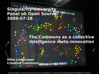 Singularity University Panel on Open Source 2009-07-28 The Commons as a collective intelligence meta-innovation Mike Linksvayer Creative Commons Photo by asadal · Licensed under  CC Attribution-ShareAlike 2.0  ·  http://flickr.com/photos/68242677@N00/2117153416/ 