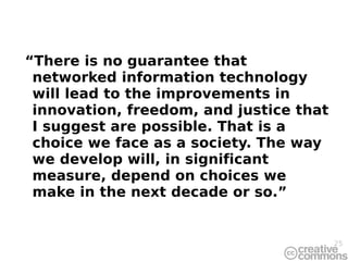 “ There is no guarantee that networked information technology will lead to the improvements in innovation, freedom, and justice that I suggest are possible. That is a choice we face as a society. The way we develop will, in significant measure, depend on choices we make in the next decade or so.” 