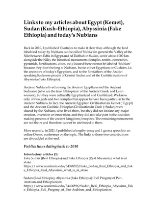 Linksto my articlesabout Egypt (Kemet),
Sudan (Kush-Ethiopia),Abyssinia (Fake
Ethiopia)and today's Nubians
Back in 2010, I published 13 articles to make it clear that, although the land
inhabited today by Nubians can be called 'Nubia' (in general the Valley of the
Nile between Edfu in Egypt and Al Dabbah in Sudan, so for about 1000 km
alongside the Nile), the historical monuments (temples, tombs, cemeteries,
pyramids, fortifications, cities, etc.) located there cannot be labeled "Nubian"
because they don't belong to Nubians, but to either Egyptians or Cushites, i.e.
the ancestors of today's Egyptians, and to the forefathers of the Arabic-
speaking Sudanese people of Central Sudan and of the Cushitic nations of
Abyssinia (Fake Ethiopia).
Ancient Nubians lived among the Ancient Egyptians and the Ancient
Sudanese (who are the true 'Ethiopians' of the Ancient Greek and Latin
sources), but they were culturally Egyptianized and Cushitized. We know
only of two gods and two temples that appear to have been particular to the
Ancient Nubians. In fact, the Ancient Egyptian Civilization in Kemet (: Egypt)
and the Ancient Cushitic-Ethiopian Civilization in Cush (: Sudan) were
shared by the Nubians, who lived there, but they did not initiate any major
creation, invention or innovation, and they did not take part in the decision-
making process of the ancient kingdoms/empires. The remaining monuments
are not theirs and therefore cannot be attributed to them.
More recently, in 2021, I published a lengthy essay and I gave a speech in an
online Oromo conference on the topic. The links to those two contributions
are also added at the end.
Publicationsdating back to 2010
Introductory articles (3)
Fake Sudan (Real Ethiopia) and Fake Ethiopia (Real Abyssinia): what is at
stake
https://www.academia.edu/34398553/Fake_Sudan_Real_Ethiopia_and_Fak
e_Ethiopia_Real_Abyssinia_what_is_at_stake
Sudan (Real Ethiopia), Abyssinia (Fake Ethiopia): Evil Progeny of Pan-
Arabism and Ethiopianism
https://www.academia.edu/34406896/Sudan_Real_Ethiopia_Abyssinia_Fak
e_Ethiopia_Evil_Progeny_of_Pan-Arabism_and_Ethiopianism
 