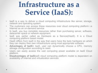 Infrastructure as a
Service (IaaS):
• IaaS is a way to deliver a cloud computing infrastructure like server, storage,
network and operating system.
• The customers can access these resources over cloud computing platform i.e
Internet as an on-demand service.
• In IaaS, you buy complete resources rather than purchasing server, software,
datacenter space or network equipment.
• IaaS was earlier called as Hardware as a Service(HaaS). It is a Cloud
computing platform based model.
• HaaS differs from IaaS in the way that users have the bare hardware on which
they can deploy their own infrastructure using most appropriate software.
• Advantages of IaaSIn IaaS, user can dynamically choose a CPU, memory
storage configuration according to need.
• Users can easily access the vast computing power available on IaaS Cloud
platform.
• Disadvantages of IaaSIaaS cloud computing platform model is dependent on
availability of Internet and virtualization services.
 