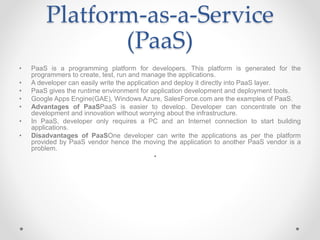 Platform-as-a-Service
(PaaS)
• PaaS is a programming platform for developers. This platform is generated for the
programmers to create, test, run and manage the applications.
• A developer can easily write the application and deploy it directly into PaaS layer.
• PaaS gives the runtime environment for application development and deployment tools.
• Google Apps Engine(GAE), Windows Azure, SalesForce.com are the examples of PaaS.
• Advantages of PaaSPaaS is easier to develop. Developer can concentrate on the
development and innovation without worrying about the infrastructure.
• In PaaS, developer only requires a PC and an Internet connection to start building
applications.
• Disadvantages of PaaSOne developer can write the applications as per the platform
provided by PaaS vendor hence the moving the application to another PaaS vendor is a
problem.
•
 