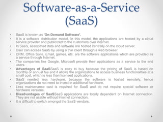 Software-as-a-Service
(SaaS)
• SaaS is known as 'On-Demand Software'.
• It is a software distribution model. In this model, the applications are hosted by a cloud
service provider and publicized to the customers over internet.
• In SaaS, associated data and software are hosted centrally on the cloud server.
• User can access SaaS by using a thin client through a web browser.
• CRM, Office Suite, Email, games, etc. are the software applications which are provided as
a service through Internet.
• The companies like Google, Microsoft provide their applications as a service to the end
users.
• Advantages of SaaSSaaS is easy to buy because the pricing of SaaS is based on
monthly or annual fee and it allows the organizations to access business functionalities at a
small cost, which is less than licensed applications.
• SaaS needed less hardware, because the software is hosted remotely, hence
organizations do not need to invest in additional hardware.
• Less maintenance cost is required for SaaS and do not require special software or
hardware versions.
• Disadvantages of SaaSSaaS applications are totally dependent on Internet connection.
They are not usable without Internet connection.
• It is difficult to switch amongst the SaaS vendors.
 