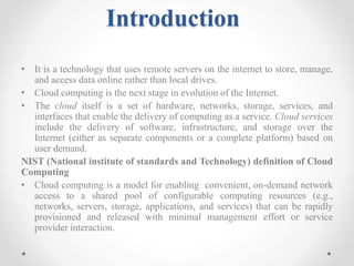 Introduction
• It is a technology that uses remote servers on the internet to store, manage,
and access data online rather than local drives.
• Cloud computing is the next stage in evolution of the Internet.
• The cloud itself is a set of hardware, networks, storage, services, and
interfaces that enable the delivery of computing as a service. Cloud services
include the delivery of software, infrastructure, and storage over the
Internet (either as separate components or a complete platform) based on
user demand.
NIST (National institute of standards and Technology) definition of Cloud
Computing
• Cloud computing is a model for enabling convenient, on-demand network
access to a shared pool of configurable computing resources (e.g.,
networks, servers, storage, applications, and services) that can be rapidly
provisioned and released with minimal management effort or service
provider interaction.
 