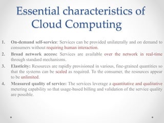 Essential characteristics of
Cloud Computing
1. On-demand self-service: Services can be provided unilaterally and on demand to
consumers without requiring human interaction.
2. Broad network access: Services are available over the network in real-time
through standard mechanisms.
3. Elasticity: Resources are rapidly provisioned in various, fine-grained quantities so
that the systems can be scaled as required. To the consumer, the resources appear
to be unlimited.
4. Measured quality of service: The services leverage a quantitative and qualitative
metering capability so that usage-based billing and validation of the service quality
are possible.
 
