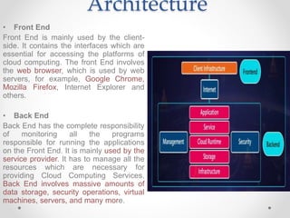 Architecture
• Front End
Front End is mainly used by the client-
side. It contains the interfaces which are
essential for accessing the platforms of
cloud computing. The front End involves
the web browser, which is used by web
servers, for example, Google Chrome,
Mozilla Firefox, Internet Explorer and
others.
• Back End
Back End has the complete responsibility
of monitoring all the programs
responsible for running the applications
on the Front End. It is mainly used by the
service provider. It has to manage all the
resources which are necessary for
providing Cloud Computing Services.
Back End involves massive amounts of
data storage, security operations, virtual
machines, servers, and many more.
 