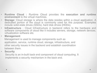 • Runtime Cloud : Runtime Cloud provides the execution and runtime
environment to the virtual machines.
• Storage: Cloud storage is where the data resides within a cloud application. A
dedicated portion of the cloud is commonly used for this purpose. Examples
include solid-state drives (SSDs), hard disk drives (HDDs).
• Infrastructure : Cloud Infrastructure in backend refers to the hardware and
software components of cloud like it includes servers, storage, network devices,
virtualization software etc.
• Management
Management is used to manage components such as
application, service, runtime cloud, storage, infrastructure, and
other security issues in the backend and establish coordination
between them.
• Security
Security is an in-built back end component of cloud computing. It
implements a security mechanism in the back end.
 