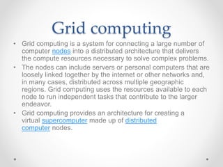 Grid computing
• Grid computing is a system for connecting a large number of
computer nodes into a distributed architecture that delivers
the compute resources necessary to solve complex problems.
• The nodes can include servers or personal computers that are
loosely linked together by the internet or other networks and,
in many cases, distributed across multiple geographic
regions. Grid computing uses the resources available to each
node to run independent tasks that contribute to the larger
endeavor.
• Grid computing provides an architecture for creating a
virtual supercomputer made up of distributed
computer nodes.
 