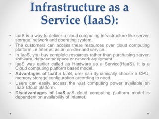 Infrastructure as a
Service (IaaS):
• IaaS is a way to deliver a cloud computing infrastructure like server,
storage, network and operating system.
• The customers can access these resources over cloud computing
platform i.e Internet as an on-demand service.
• In IaaS, you buy complete resources rather than purchasing server,
software, datacenter space or network equipment.
• IaaS was earlier called as Hardware as a Service(HaaS). It is a
Cloud computing platform based model.
• Advantages of IaaSIn IaaS, user can dynamically choose a CPU,
memory storage configuration according to need.
• Users can easily access the vast computing power available on
IaaS Cloud platform.
• Disadvantages of IaaSIaaS cloud computing platform model is
dependent on availability of Internet.
 