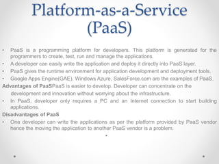 Platform-as-a-Service
(PaaS)
• PaaS is a programming platform for developers. This platform is generated for the
programmers to create, test, run and manage the applications.
• A developer can easily write the application and deploy it directly into PaaS layer.
• PaaS gives the runtime environment for application development and deployment tools.
• Google Apps Engine(GAE), Windows Azure, SalesForce.com are the examples of PaaS.
Advantages of PaaSPaaS is easier to develop. Developer can concentrate on the
development and innovation without worrying about the infrastructure.
• In PaaS, developer only requires a PC and an Internet connection to start building
applications.
Disadvantages of PaaS
• One developer can write the applications as per the platform provided by PaaS vendor
hence the moving the application to another PaaS vendor is a problem.
•
 