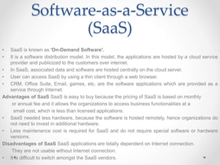 Software-as-a-Service
(SaaS)
• SaaS is known as 'On-Demand Software'.
• It is a software distribution model. In this model, the applications are hosted by a cloud service
provider and publicized to the customers over internet.
• In SaaS, associated data and software are hosted centrally on the cloud server.
• User can access SaaS by using a thin client through a web browser.
• CRM, Office Suite, Email, games, etc. are the software applications which are provided as a
service through Internet.
Advantages of SaaS SaaS is easy to buy because the pricing of SaaS is based on monthly
or annual fee and it allows the organizations to access business functionalities at a
small cost, which is less than licensed applications.
• SaaS needed less hardware, because the software is hosted remotely, hence organizations do
not need to invest in additional hardware.
• Less maintenance cost is required for SaaS and do not require special software or hardware
versions.
Disadvantages of SaaS SaaS applications are totally dependent on Internet connection.
They are not usable without Internet connection.
• It is difficult to switch amongst the SaaS vendors.
 