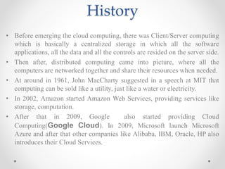 History
• Before emerging the cloud computing, there was Client/Server computing
which is basically a centralized storage in which all the software
applications, all the data and all the controls are resided on the server side.
• Then after, distributed computing came into picture, where all the
computers are networked together and share their resources when needed.
• At around in 1961, John MacCharty suggested in a speech at MIT that
computing can be sold like a utility, just like a water or electricity.
• In 2002, Amazon started Amazon Web Services, providing services like
storage, computation.
• After that in 2009, Google also started providing Cloud
Computing(Google Cloud). In 2009, Microsoft launch Microsoft
Azure and after that other companies like Alibaba, IBM, Oracle, HP also
introduces their Cloud Services.
 