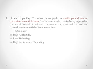 5. Resource pooling: The resources are pooled to enable parallel service
provision to multiple users (multi-tenant model), while being adjusted to
the actual demand of each user. In other words, space and resources are
pooled to serve multiple clients at one time.
Advantage:
o High Availability
o Load Balancing
o High Performance Computing
 