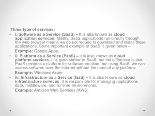 Three type of services:
• i. Software as a Service (SaaS) – It is also known as cloud
application services. Mostly, SaaS applications run directly through
the web browser means we do not require to download and install these
applications. Some important example of SaaS is given below –
Example: Google Apps.
• ii. Platform as a Service (PaaS) – It is also known as cloud
platform services. It is quite similar to SaaS, but the difference is that
PaaS provides a platform for software creation, but using SaaS, we can
access software over the internet without the need of any platform.
Example: Windows Azure
• iii. Infrastructure as a Service (IaaS) – It is also known as cloud
infrastructure services. It is responsible for managing applications
data, middleware, and runtime environments.
Example: Amazon Web Services (AWS)
 