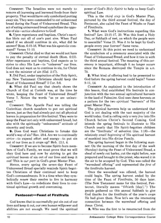 COMMENT: The Israelites were not merely to
remove all leavening and leavened foods from their
property. That would have only symbolized putting
away sin. They were commanded to eat unleavened
bread during the Feast of Unleavened Bread. This
act ofeating unleavened bread symbolizes the oppo-
site of sin-active obedience to God!
6. Upon repentance and baptism, Christ's sacri-
fice blots out all of one's past sins. When Paul
asked if we should continue in sin, what did he
answer? Rom. 6:15-16. What was his apostolic com-
mand? Verses 11-13.
COMMENT: Christ died so that we would not have
to pay the penalty of eternal death (Rom. 6:23).
After repentance and baptism, God expects us to
strive to obey His Law-to "unleaven" our lives.
God does not want us to continue in sin, for Christ
is not the minister of sin (Gal. 2:17).
7. Did Paul, under inspiration of the Holy Spirit,
say New Testament Christians should keep the
Feast of Unleavened Bread? I Cor. 5:8.
8. What did Paul say that clearly shows the
Church of God at Corinth was, at the time he
wrote, keeping the Feast of Unleavened Bread?
Verse 7. Notice the words "as ye are unleav-
ened."
COMMENT: The Apostle Paul was telling the
Corinthian church members to put out spiritual
leaven, just as they had already put out all physical
leaven in preparation for this festival. They were to
keep the Feast not only with unleavened bread, but
also with the spiritually "unleavened" attitude of
sincerity and truth.
9. Does God want Christians to forsake this
world's way of sin? Rev. 18:4. Are we to continually
strive-to expend effort and energy-to put sin
out of our lives as it crops up? Heb. 12:1, 4.
COMMENT: If we are to become Spirit-born mem-
bers of God's Family, we must prove that we will
obey God here and now by striving to get the
spiritual leaven of sin out of our lives and keep it
out! This is our part in God's great Master Plan.
Hence, every spring the seven-day Feast of
Unleavened Bread specially reminds Spirit-begot-
ten Christians of their continual need to keep
God's commandments. It is a time when they sym-
bolically renew their resolve to live in harmony
with God's Law-to rededicate their lives to con-
tinual spiritual growth and overcoming.
Pentecost-Feast of Firstfruits
God knows that to successfully put sin out of our
lives and keep it out, our own human willpower and
abilities are not enough. We need the spiritual
10
power of God's Holy Spirit to help us keep God's
spiritual Law.
This is the third step in God's Master Plan,
pictured by the third annual festival, the day of
Pentecost, also called the Feast of Weeks or Feast
of Firstfruits.
1. What were God's instructions regarding this
festival? Lev. 23:15-17, 20. Was this feast a Holy
Day, or Sabbath of rest, on which the people were
to assemble? Verse 21. Was it to be kept by God's
people every year forever? Same verse.
COMMENT: At this point we need to understand
the symbolism of a ceremony associated with the
Feast of Unleavened Bread, and how it ties in with
the third annual festival. The meaning of this cer-
emony is important, although it no longer occurs
since the Romans destroyed the Temple in A.D.
70.
2. What kind of offering had to be presented to
God before the spring harvest could begin? Verses
9-11, 14.
COMMENT: As explained in the introduction of
this lesson, God established His festivals in con-
junction with the two annual agricultural harvests
in the land of Palestine. God uses these harvests as
a pattern for the two spiritual "harvests" of His
great Master Plan.
The physical harvests help us understand that
God is not dealing with the vast majority of the
world today. God is calling only a very few into His
Church before Christ's Second Coming. God
intends the spring festivals to illustrate to His
Church yearly that His Spirit-begotten children
are the "firstfruits" of salvation (Jas. 1:18)-the
relatively small beginning of His spiritual harvest
of mankind into His divine Family.
The spring harvest began in the following man-
ner: On the morning of the first day of the week
(Sunday) during the Feast of Unleavened Bread, a
sheaf of newly cut barley, cut the night before, was
prepared and brought to the priest, who waved it in
the air to be accepted by God. This was called the
"wavesheaf offering" and represented the first of
the firstfruits harvest.
Once the wavesheaf was offered, the harvest
could begin. The spring harvest ended by the
time of the Feast of Firstfruits, 50 days later.
(The New Testament name for this festival, Pen-
tecost, literally means "fiftieth [day].") The
people gathered on this annual Sabbath to give
God thanks for the firstfruits of the year's crops
He had given them. Now let's see the interesting
connection between the wavesheaf offering and
Jesus Christ.
3. Who was the first to be resurrected from the
Ambassador College Bible Correspondence Course
 