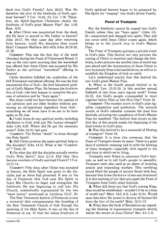 dead into God's Family? Acts 26:23. Was He
therefore the first of the firstfruits of God's spir-
itual harvest? I Cor. 15:20, 23; Col. 1:18. There-
fore, are Spirit-begotten Christians clearly the
firstfruits of God's great Master Plan? Jas. 1:18;
Rom. 8:23.
4. After Christ was resurrected from the dead,
did He have to ascend to His Father in heaven?
John 20:17. On that same day after returning
from heaven, could His disciples then touch
Him? Compare Matthew 28:9 with John 20:19-20,
27-28.
COMMENT: This was the first day of the week
(Sunday) during the Feast of Unleavened Bread. It
was on the very same morning that the wavesheaf
was offered that Jesus Christ was accepted by His
Father as the spiritual "wavesheaf" offering in
heaven!
Christ therefore fulfilled the symbolism of the
Old Testament wavesheaf offering. He was the first
resurrected Son of God-the first harvested prod-
uct of God's Master Plan. He became the firstborn
Son of God-the first human to complete the pro-
cess of salvation and be "born again."
But Jesus could not have become the captain of
our salvation and our elder brother without pos-
sessing an all-important ingredient from God-
something we all must have if we are to be born
again as He was.
5. Could Jesus do any spiritual works, including
obedience to God, with just His human strength?
John 5:30; 8:28. Where did He get the necessary
power? John 14:10, last part.
COMMENT: The Father "dwelt" in Jesus through
the Holy Spirit!
6. Did Christ promise the same spiritual help to
His disciples? John 14:16. What is the "Comfort-
er"? Verse 26.
7. On what day did the disciples actually receive
God's Holy Spirit? Acts 2:1-4. Did they thus
become members of God's spiritual Church? I Cor.
12:12-14.
COMMENT: Fifty days after Christ was accepted
in heaven, the Holy Spirit was given to the dis-
ciples just as Jesus had promised. It was on the
day of Pentecost that God sent His Spirit to
begin His Church-to beget and strengthen the
firstfruits He was beginning to call into His
Church, symbolically represented by the two
"wave loaves" mentioned in Leviticus 23:17, 20.
The New Testament festival of Pentecost is now
a memorial that commemorates the founding of
the New Testament Church of God through the
receiving of the Holy Spirit. It was on the day of
Pentecost in A.D. 31 that the initial firstfruits of
Lesson 23
God's spiritual harvest began to be prepared by
His Spirit for "reaping" into God's divine Family.
Feast of Trumpets
But the firstfruits cannot be reaped into God's
Family unless they are "born again" (John 3:3-
8)-resurrected and changed into spirit. That will
not occur until Jesus Christ comes again, which
brings us to the fourth step in God's Master
Plan.
The Feast of Trumpets portrays a pivotal event
in God's plan. This festival not only pictures the
coming of Christ to resurrect and change the first-
fruits, it also pictures the terrible time of world war
just ahead and the intervention of Jesus Christ to
save humanity from total annihilation, as well as to
establish the Kingdom of God on earth.
Let's understand exactly how this festival fits
into God's great Master Plan.
1. When is the fourth annual festival to be
observed? Lev. 23:23-25. Is this another annual
Sabbath of rest from one's regular work? Verses
24-25. Are God's people commanded to meet
together before Him on this Holy Day? Verse 24.
COMMENT: The number seven in God's plan sig-
nifies completion and perfection. The seventh
month of God's calendar contains the final four
festivals, picturing the completion of God's Master
Plan for mankind. The festival that occurs on the
first day of this month marks the beginning of the
final events in God's plan.
2. Was this festival to be a memorial of blowing
of trumpets? Verse 24.
COMMENT: It is from this ceremony that the
Feast of Trumpets draws its name. There is a great
deal of symbolic meaning tied in with the blowing
of these trumpets-especially with regard to the
end time in which we're living.
Trumpets were blown to announce God's festi-
vals, as well as to call God's people to assembly.
Trumpets were also used as an alarm of invading
armies and impending warfare. This terrifying
sound filled the people of ancient Israel with fear,
because they knew the horror of war was imminent!
It is this warning of war that sets apart the Feast of
Trumpets from God's other festivals.
3. When did Jesus say that God's coming King-
dom would be established-wouldn't it be in a time
of world war? Matt. 24:3, 6-8; Luke 21:31. Would
man then have the power to destroy all human life
from the face of the earth? Matt. 24:21-22.
4. What does the book of Revelation say regard-
ing the blowing of supernatural trumpets shortly
before the return of Jesus Christ? Rev. 8:1-2, 6.
11
 