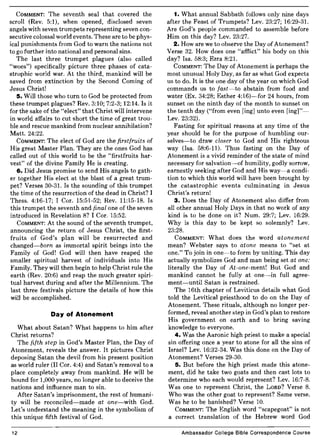 COMMENT: The seventh seal that covered the
scroll (Rev. 5:1), when opened, disclosed seven
angels with seven trumpets representing seven con-
secutive colossal world events. These are to be phys-
ical punishments from God to warn the nations not
to go further into national and personal sins.
The last three trumpet plagues (also called
"woes") specifically picture three phases of cata-
strophic world war. At the third, mankind will be
saved from extinction by the Second Coming of
Jesus Christ!
5. Will those who turn to God be protected from
these trumpet plagues? Rev. 3:10; 7:2-3; 12:14. Is it
for the sake of the "elect" that Christ will intervene
in world affairs to cut short the time of great trou-
ble and rescue mankind from nuclear annihilation?
Matt. 24:22.
COMMENT: The elect of God are the first fruits of
His great Master Plan. They are the ones God has
called out of this world to be the "firstfruits har-
vest" of the divine Family He is creating.
6. Did Jesus promise to send His angels to gath-
er together His elect at the blast of a great trum-
pet? Verses 30-31. Is the sounding of this trumpet
the time of the resurrection of the dead in Christ? I
Thess. 4:16-17; I Cor. 15:51-52; Rev. 11:15-18. Is
this trumpet the seventh and final one of the seven
introduced in Revelation 8? I Cor. 15:52.
COMMENT: At the sound of the seventh trumpet,
announcing the return of Jesus Christ, the first-
fruits of God's plan will be resurrected and
changed-born as immortal spirit beings into the
Family of God! God will then have reaped the
smaller spiritual harvest of individuals into His
Family. They will then begin to help Christ rule the
earth (Rev. 20:6) and reap the much greater spiri-
tual harvest during and after the Millennium. The
last three festivals picture the details of how this
will be accomplished.
Day of Atonement
What about Satan? What happens to him after
Christ returns?
The fifth step in God's Master Plan, the Day of
Atonement, reveals the answer. It pictures Christ
deposing Satan the devil from his present position
as world ruler (II Cor. 4:4) and Satan's removal to a
place completely away from mankind. He will be
bound for 1,000 years, no longer able to deceive the
nations and influence man to sin.
After Satan's imprisonment, the rest of humani-
ty will be reconciled-made at one-with God.
Let's understand the meaning in the symbolism of
this unique fifth festival of God.
12
1. What annual Sabbath follows only nine days
after the Feast of Trumpets? Lev. 23:27; 16:29-31.
Are God's people commanded to assemble before
Him on this day? Lev. 23:27.
2. How are we to observe the Day of Atonement?
Verse 32. How does one "afflict" his body on this
day? Isa. 58:3; Ezra 8:21.
COMMENT: The Day of Atonement is perhaps the
most unusual Holy Day, as far as what God expects
us to do. It is the one day of the year on which God
commands us to fast-to abstain from food and
water (Ex. 34:28; Esther 4:16)-for 24 hours, from
sunset on the ninth day of the month to sunset on
the tenth day ("from even ling] unto even [ing]"-
Lev. 23:32).
Fasting for spiritual reasons at any time of the
year should be for the purpose of humbling our-
selves-to draw closer to God and His righteous
way (Isa. 58:6-11). Thus fasting on the Day of
Atonement is a vivid reminder of the state of mind
necessary for salvation-of humility, godly sorrow,
earnestly seeking after God and His way-a condi-
tion to which this world will have been brought by
the catastrophic events culminating in Jesus
Christ's return!
3. Does the Day of Atonement also differ from
all other annual Holy Days in that no work of any
kind is to be done on it? Num. 29:7; Lev. 16:29.
Why is this day to be kept so solemnly? Lev.
23:28.
COMMENT: What does the word atonement
mean? Webster says to atone means to "set at
one." To join in one-to form by uniting. This day
actually symbolizes God and man being set at one:
literally the Day of At-one-ment! But God and
mankind cannot be fully at one-in full agree-
ment-until Satan is restrained.
The 16th chapter of Leviticus details what God
told the Levitical priesthood to do on the Day of
Atonement. These rituals, although no longer per-
formed, reveal another step in God's plan to restore
His government on earth and to bring saving
knowledge to everyone.
4. Was the Aaronic high priest to make a special
sin offering once a year to atone for all the sins of
Israel? Lev. 16:32-34. Was this done on the Day of
Atonement? Verses 29-30.
5. But before the high priest made this atone-
ment, did he take two goats and then cast lots to
determine who each would represent? Lev. 16:7-8.
Was one to represent Christ, the LORD? Verse 8.
Who was the other goat to represent? Same verse.
Was he to be banished? Verse 10.
COMMENT: The English word "scapegoat" is not
a correct translation of the Hebrew word God
Ambassador College Bible Correspondence Course
 