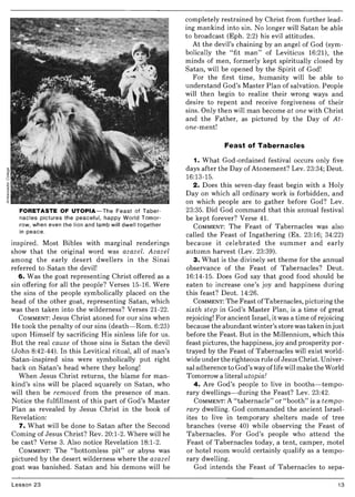 FORETASTE OF UTOPIA-The Feast of Taber-
nacles pictures the peaceful, happy World Tomor-
row, when even the lion and lamb will dwell together
in peace.
inspired_ Most Bibles with marginal renderings .
show that the original word was azazel. Azazel
among the early desert dwellers in the Sinai
referred to Satan the devil!
6. Was the goat representing Christ offered as a
sin offering for all the people? Verses 15-16. Were
the sins of the people symbolically placed on the
head of the other goat, representing Satan, which
was then taken into the wilderness? Verses 21-22.
COMMENT: Jesus Christ atoned for our sins when
He took the penalty of our sins (death-Rom. 6:23)
upon Himself by sacrificing His sinless life for us_
But the real cause of those sins is Satan the devil
(John 8:42-44). In this Levitical ritual, all of man's
Satan-inspired sins were symbolically put right
back on Satan's head where they belong!
When Jesus Christ returns, the blame for man-
kind's sins will be placed squarely on Satan, who
will then be removed from the presence of man.
Notice the fulfillment of this part of God's Master
Plan as revealed by Jesus Christ in the book of
Revelation:
7. What will be done to Satan after the Second
Coming of Jesus Christ? Rev. 20:1-2. Where will he
be cast? Verse 3. Also notice Revelation 18:1-2.
COMMENT: The "bottomless pit" or abyss was
pictured by the desert wilderness where the azazel
goat was banished. Satan and his demons will be
Lesson 23
completely restrained by Christ from further lead-
ing mankind into sin. No longer will Satan be able
to broadcast (Eph. 2:2) his evil attitudes.
At the devil's chaining by an angel of God (sym-
bolically the "fit man" of Leviticus 16:21), the
minds of men, formerly kept spiritually closed by
Satan, will be opened by the Spirit of God!
For the first time, humanity will be able to
understand God's Master Plan of salvation. People
will then begin to realize their wtong ways and
desire to repent and receive forgiveness of their
sins. Only then will man become at one with Christ
and the Father, as pictured by the Day of At-
one-ment!
Feast of Tabernacles
1. What God-ordained festival occurs only five
days after the Day of Atonement? Lev. 23:34; Deut.
16:13-15.
2. Does this seven-day feast begin with a Holy
Day on which all ordinary work is forbidden, and
on which people are to gather before God? Lev.
23:35. Did God command that this annual festival
be kept forever? Verse 41.
COMMENT: The Feast of Tabernacles was also
called the Feast of Ingathering (Ex. 23:16; 34:22)
because it celebrated the summer and early
autumn harvest (Lev. 23:39).
3. What is the divinely set theme for the annual
observance of the Feast of Tabernacles? Deut.
16:14-15. Does God say that good food should be
eaten to increase one's joy and happiness during
this feast? Deut. 14:26.
COMMENT: The Feast ofTabernacles, picturing the
sixth step in God's Master Plan, is a time of great
rejoicing! For ancient Israel, it was a time of rejoicing
because the abundant winter's store was taken in just
before the Feast. But in the Millennium, which this
feast pictures, the happiness, joy and prosperity por-
trayed by the Feast of Tabernacles will exist world-
wide under the righteous rule ofJesus Christ. Univer-
sal adherence to God's way oflife will make the World
Tomorrow a literal utopia!
4. Are God's people to live in booths-tempo-
rary dwellings-during the Feast? Lev. 23:42.
COMMENT: A "tabernacle" or "booth" is a tempo-
rary dwelling. God commanded the ancient Israel-
ites to live in temporary shelters made of tree
branches (verse 40) while observing the Feast of
Tabernacles. For God's people who attend the
Feast of Tabernacles today, a tent, camper, motel
or hotel room would certainly qualify as a tempo-
rary dwelling.
God intends the Feast of Tabernacles to sepa-
13
 