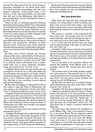 rate and free His people from the world. Living in
temporary dwellings for an entire week-away
from their everyday surroundings, jobs and most
negative influences-God's people enjoy a tiny
foretaste of the universal freedom, joy and peace
that will exist in the Millennium when Satan is
gone and the Spirit of God is leading all of human-
ity (Joel 2:28, 32).
These are days of continuous, genuine Christian
fellowship and just plain good fun! Tens ofthousands
of God's people and their families gather at dozens of
festival sites around the world. Christians at the
Feast demonstrate now, by the way they live together
in harmony, what today's sin-filled, unhappy world
will become like after Christ returns.
But just as the Feast of Tabernacles is a physical
feast filled with rejoicing, it is also a spiritual feast of
education and preparation. Members of God's
Church receive instruction from God's ministers
through inspiring sermons to help them further pre-
pare to rule and teach with Christ during the Millen-
mum.
5. After Jesus Christ subdues the warring
nations at His return and establishes God's govern-
ment over the earth, will the nations begin to come
to Him for instruction in God's way of life? Mic.
4:1-2. Will the whole world finally come to under-
stand God's way to peace, happiness, abundant
living and salvation? Isa. 11:9; Jer. 31:34.
COMMENT: Once Satan has been bound and the
government of God set up, a 1,000-year golden age
of world peace and prosperity will begin. Christ's
reeducation program for the entire world will bring
about a new civilization based on God's way of
life-His Law of love-resulting in great physical
and spiritual blessings.
6. But what will happen to those nations that at
first refuse to keep the Feast of Tabernacles and
thus refuse to be reeducated to God's way? Zech.
14:16-17. And ifthey still won't obey? Verses 18-19.
COMMENT: Christ will reeducate the people of the
world through His annual festivals. The world will
come to know that God's Master Plan pictures the
way to physical blessings and spiritual salvation.
Those who stubbornly refuse to keep the Feast of
Tabernacles will suffer from drought and plagues
until they submit to God.
7. Is there to be any end to the increase of God's
government? Isa. 9:7.
COMMENT: World population will increase rapidly
in the Millennium. Eventually thousands of mil-
lions will be spiritually converted! The great "au-
tumn harvest" of humans will be gathered into the
Kingdom of God-born again as divine members of
the ruling Family of God during the Millennium.
14
By the end ofthe thousand years, the great Family
of God will be ready for the final step in God's Master
Plan. Even greater joy and accomplishments lie
ahead after the Millennium!
The Last Great Day
What about all those who have lived and died
without ever being called of God (including, per-
haps, most of your loved ones today)-who never
had an opportunity to know and really understand
God's purpose and plan for mankind? Are they lost
forever?
The answer is revealed in the meaning of the
Last Great Day-the seventh and last of God's
annual festivals-the festival that pictures the sev-
enth and final step in God's great Master Plan.
1. Is it God's will that all who have ever lived
come to the knowledge of His plan of salvation? II
Pet. 3:9; I Tim. 2:4.
COMMENT: In His loving concern for all mankind,
God has planned for everyone who has ever lived to
receive an opportunity for salvation and Sonship in
His Family, just as the already spiritually called
and begotten children of God have been given their
opportunity.
Just as the week is not complete without the
seventh-day Sabbath, God's Master Plan is not
complete without His seventh and final annual
festival.
The number seven in the Bible signifies comple-
tion and perfection. This seventh festival of God
reveals the perfection of God's great Master Plan-
that God's love and mercy toward mankind will
extend beyond the Millennium.
2. Was there an eighth day of worship immedi-
ately following the seven days of the Feast of Tab-
ernacles? Lev. 23:36, 39.
COMMENT: The last annual Sabbath or Holy Day
is observed immediately after the Feast of Taber-
nacles. But because of its close proximity to this
seven-day Feast, it was associated with the Feast of
Tabernacles and was called the "eighth day." It
came to be known among Christians as "the last
day, that great day of the feast" (John 7:37). The
Last Great Day is clearly a separate festival and
Holy Day.
The Last Great Day pictures the completion of
God's Master Plan. That, as we learned in Lesson
21, is the Great White Throne Judgment period
after the Millennium. Revelation 20:5 shows that a
second resurrection will occur after the Millen-
nium, and verses 11-12 reveal that those in this
resurrection to mortal life, who died never having
been called to participate in God's plan of salva-
Ambassador College Bible Correspondence Course
 