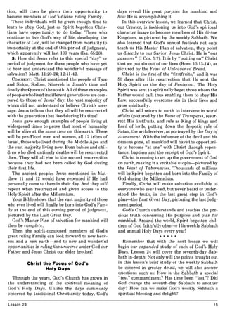 tion, will then be given their opportunity to
become members of God's divine ruling Family.
These individuals will be given enough time to
learn to obey God, just as Spirit-begotten Chris-
tians have opportunity to do today. Those who
continue to live God's way of life, developing the
character of God, will be changed from mortality to
immortality at the end of this period of judgment,
which apparently will last 100 years (Isa. 65:20).
3. How did Jesus refer to this special "day" or
period of judgment for these people who have yet
to hear and understand the wonderful message of
salvation? Matt. 11:20-24; 12:41-42.
COMMENT: Christ mentioned the people of Tyre
and Sidon, Sodom, Nineveh in Jonah's time and
finally the Queen of the south. All of these examples
of people who lived in different generations are com-
pared to those of Jesus' day, the vast majority of
whom did not understand or believe Christ's mes-
sage. Jesus tells us that they all will be resurrected
with the generation that lived during His time!
Jesus gave enough examples of people living at
widespread times to prove that most of humanity
will be alive at the same time on this earth. There
will be pre-Flood men and women, all 12 tribes of
Israel, those who lived during the Middle Ages and
the vast majority living now. Even babies and chil-
dren who died untimely deaths will be resurrected
then. They will all rise in the second resurrection
because they had not been called by God during
their first life.
The ancient peoples Jesus mentioned in Mat-
thew 11 and 12 would have repented if He had
personally come to them in their day. And they will
repent when resurrected and given access to the
Holy Spirit after the Millennium.
Your Bible shows that the vast majority of those
who ever lived will finally be born into God's Fam-
ily at the end of this coming period of judgment,
pictured by the Last Great Day.
God's Master Plan of salvation for mankind will
then be complete.
Then the spirit-composed members of God's
great ruling Family can look forward to new heav-
ens and a new earth-and to new and wonderful
opportunities in ruling the universe under God our
Father and Jesus Christ our elder brother!
Christ the Focus of God's
Holy Days
Through the years, God's Church has grown in
the understanding of the spiritual meaning of
God's Holy Days. Unlike the days commonly
observed by traditional Christianity today, God's
Lesson 23
days reveal His great purpose for mankind and
how He is accomplishing it.
In this overview lesson, we learned that Christ,
our Creator, is fashioning us into God's spiritual
character image to become members of His divine
Kingdom, as pictured by the weekly Sabbath. We
also learned that God's annual festivals not only
teach us His Master Plan of salvation, they point
us directly to our Savior, Jesus Christ. He is "our
passover" (I Cor. 5:7). It is by "putting on" Christ
that we put sin out of our lives (Rom. 13:13-14), as
pictured by the Feast of Unleavened Bread.
Christ is the first of the "firstfruits," and it was
50 days after His resurrection that He sent the
Holy Spirit on the day of Pentecost. The Holy
Spirit was sent to spiritually beget those whom the
Father would call, thus enabling them to obey His
Law, successfully overcome sin in their lives and
grow spiritually.
Christ will return to earth to intervene in world
affairs (pictured by the Feast of Trumpets), resur-
rect His firstfruits, and rule as King of kings and
Lord of lords, putting down the despotic rule of
Satan, the archdeceiver, as portrayed by the Day of
Atonement. With the influence of the devil and his
demons gone, all mankind will have the opportuni-
ty to become "at one" with Christ through repen-
tance, baptism and the receipt of God's Spirit.
Christ is coming to set up the government of God
on earth, making it a veritable utopia-pictured by
the Feast of Tabernacles. Thousands of millions
will be Spirit-begotten and born into the Family of
God during the Millennium.
Finally, Christ will make salvation available to
everyone who ever lived, but never heard or under-
stood the truth, in the last great step in God's
plan-the Last Great Day, picturing the last judg-
ment period.
God's Church understands and teaches the pre-
cious truth concerning His purpose and plan for
mankind. Around the world, Spirit-begotten chil-
dren of God faithfully observe His weekly Sabbath
and annual Holy Days every year!
* * * * *
Remember that with the next lesson we will
begin our expanded study of each of God's Holy
Days. Lesson 24 will cover the seventh-day Sab-
bath in-depth. Not only will the points brought out
in this lesson's brief study of the weekly Sabbath
be covered in greater detail, we will also answer
questions such as: How is the Sabbath a special
"test" commandment? Has time been "lost"? Did
God change the seventh-day Sabbath to another
day? How can we make God's weekly Sabbath a
spiritual blessing and delight?
15
 