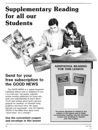 Supplementary Reading
for all our
Students
Send for your
free subscription to
the GOOD NEWS
The GOOD NEWS is a unique magazine!
Published without cost or obligation to you,
it is a full-color, top quality, superbly
written monthly publication for those who
seek true understanding of God's Word.
You'll read articles about God's glorious
purpose for mankind, on Christian living,
prophecy and much more. No vague
theories are expounded-only the inspiring
TRUTH of the Bible! How about some
"good news" for a change?
Use the convenient coupon
and envelope in this lesson
16
ADDITIONAL READING
FOR THIS LESSON
The above literature is related to the
subject of this lesson and is highly
recommended reading. Use the enclosed
coupon and envelope to request
your free copies.
228371 8506
GAG
 