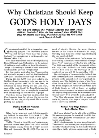 Why Christians Should Keep
GOD'S HOLY DAYS
Why did God institute the WEEKL Y Sabbath and, later, seven
ANNUAL Sabbaths? What do they picture? Were GOD'S Holy
Days for ancient Israel only, or are they also for the New Testa-
ment Church of God?
G
OD created mankind for a stupendous, awe-
inspiring purpose! That incredible purpose
was first revealed when man was created.
God said, "Let us make man in our image, after our
likeness" (Gen. 1:26).
Your Bible here reveals that God is reproducing
Himself through man. God made us for the purpose
of fashioning and molding us into His character
"image"-ultimately to be born as spirit-composed
members of His universe-ruling Family!
But this creative work takes time. To accomplish
this wonderful purpose in mankind, God has allotted
7,000 years-seven millennial "days" (II Pet. 3:8).
During the first 6,000 years since Adam's sin,
God has allowed humanity to go its own way, do its
own thing, govern itself by its own laws, as
influenced by Satan. During the last 1,000 years,
man will be ruled directly by Jesus Christ and the
saints. Satan will then be completely restrained
from broadcasting his evil attitudes to people.
The Bible reveals that God instituted for His
Church certain days that picture His purpose for
human life, and the plan by which He is accom-
plishing that purpose.
Weekly Sabbath Pictures
God's Purpose
When God set apart and made holy the seventh-
day Sabbath for man (Gen. 2:2-3; Mark 2:27), He
gave mankind a day of rest that has great signifi-
cance.
To His "Church in the wilderness"-the congre-
gation of ancient Israel (Acts 7:38)-God revealed
that Sabbath keeping would be a "sign" between
Him and His people (Ex. 31:16-17). This sign is a
Lesson 23
proof of identity. Keeping the weekly Sabbath
reminds us that God is the Creator of all things,
including man. It is also a major sign identifying
the true people of God!
The Sabbath also pictures to God's people the
soon-coming Millennium, when mankind will expe-
rience "rest" from war, poverty, fear and suffering.
This 1,000-year period will be the seventh millen-
nial "day"-the "Sabbath"-of God's 7,000-year
"week." It is then that the knowledge of God's
wonderful purpose will fill the earth (Isa. 11:9).
But the keeping of the seventh-day Sabbath has
even further significance and meaning. It also looks
forward to the completion of God's spiritual cre-
ation in man. The Sabbath is a type of the Chris-
tian's future spiritual "rest"-of being born into
the divine Kingdom or Family of God! When born
of God's Spirit, we will no longer be working
against the weaknesses of our present mortal flesh.
With spirit-composed bodies, we will never become
tired or weary. We'll always be alert and active!
The Bible also reveals that God set apart and
made holy certain other days of the year in addi-
tion to the weekly Sabbath.
Annual Holy Days Picture
God's Master Plan
God has a Master Plan by which He is fulfilling
His awesome purpose for mankind. And His Son,
Jesus Christ, plays the central role in God's little-
known plan for man.
God's plan is revealed by seven annual festivals.
These annual observances give a step-by-step out-
line of how God is working out His Master Plan for
man. Each vividly pictures a great event in God's
3
 
