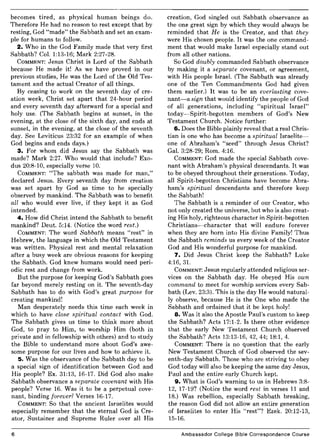 becomes tired, as physical human beings do.
Therefore He had no reason to rest except that by
resting, God "made" the Sabbath and set an exam-
ple for humans to follow.
2. Who in the God Family made that very first
Sabbath? CoL 1:13-16; Mark 2:27-28.
COMMENT: Jesus Christ is Lord of the Sabbath
because He made it! As we have proved in our
previous studies, He was the Lord of the Old Tes-
tament and the actual Creator of all things.
By ceasing to work on the seventh day of cre-
ation week, Christ set apart that 24-hour period
and every seventh day afterward for a special and
holy use. (The Sabbath begins at sunset, in the
evening, at the close of the sixth day, and ends at
sunset, in the evening, at the close of the seventh
day. See Leviticus 23:32 for an example of when
God begins and ends days.)
3. For whom did Jesus say the Sabbath was
made? Mark 2:27. Who would that include? Exo-
dus 20:8-10, especially verse 10.
COMMENT: "The sabbath was made for man,"
declared Jesus. Every seventh day from creation
was set apart by God as time to be specially
observed by mankind. The Sabbath was to benefit
all who would ever live, if they kept it as God
intended.
4. How did Christ intend the Sabbath to benefit
mankind? Deut. 5:14. (Notice the word rest.)
COMMENT: The word Sabbath means "rest" in
Hebrew, the language in which the Old Testament
was written. Physical rest and mental relaxation
after a busy week are obvious reasons for keeping
the Sabbath. God knew humans would need peri-
odic rest and change from work.
But the purpose for keeping God's Sabbath goes
far beyond merely resting on it. The seventh-day
Sabbath has to do with God's great purpose for
creating mankind!
Man desperately needs this time each week in
which to have close spiritual contact with God.
The Sabbath gives us time to think more about
God, to pray to Him, to worship Him (both in
private and in fellowship with others) and to study
the Bible to understand more about God's awe-
some purpose for our lives and how to achieve it.
5. Was the observance of the Sabbath day to be
a special sign of identification between God and
His people? Ex. 31:13, 16-17. Did God also make
Sabbath observance a separate covenant with His
people? Verse 16. Was it to be a perpetual cove-
nant, binding forever? Verses 16-17.
COMMENT: So that the ancient Israelites would
especially remember that the eternal God is Cre-
ator, Sustainer and Supreme Ruler over all His
6
creation, God singled out Sabbath observance as
the one great sign by which they would always be
reminded that He is the Creator, and that they
were His chosen people. It was the one command-
ment that would make Israel especially stand out
from all other nations.
So God doubly commanded Sabbath observance
by making it a separate covenant, or agreement,
with His people IsraeL (The Sabbath was already
one of the Ten Commandments God had given
them earlier.) It was to be an everlasting cove-
nant-a sign that would identify the people of God
of all generations, including "spiritual Israel"
today-Spirit-begotten members of God's New
Testament Church. Notice further:
6. Does the Bible plainly reveal that a real Chris-
tian is one who has become a spiritual Israelite-
one of Abraham's "seed" through Jesus Christ?
GaL 3:28-29; Rom. 4:16.
COMMENT: God made the special Sabbath cove-
nant with Abraham's physical descendants. It was
to be obeyed throughout their generations. Today,
all Spirit-begotten Christians have become Abra-
ham's spiritual descendants and therefore keep
the Sabbath!
The Sabbath is a reminder of our Creator, who
not only created the universe, but who is also creat-
ing His holy, righteous character in Spirit-begotten
Christians-character that will endure forever
when they are born into His divine Family! Thus
the Sabbath reminds us every week of the Creator
God and His wonderful purpose for mankind.
7. Did Jesus Christ keep the Sabbath? Luke
4:16, 3l.
COMMENT: Jesus regularly attended religious ser-
vices on the Sabbath day. He obeyed His own
command to meet for worship services every Sab-
bath (Lev. 23:3). This is the day He would natural-
ly observe, because He is the One who made the
Sabbath and ordained that it be kept holy!
8. Was it also the Apostle Paul's custom to keep
the Sabbath? Acts 17:1-2. Is there other evidence
that the early New Testament Church observed
the Sabbath? Acts 13:13-16,42,44; 18:1, 4.
COMMENT: There is no question that the early
New Testament Church of God observed the sev-
enth-day Sabbath. Those who are striving to obey
God today will also be keeping the same day Jesus,
Paul and the entire early Church kept.
9. What is God's warning to us in Hebrews 3:8-
12, 17-19? (Notice the word rest in verses 11 and
18.) Was rebellion, especially Sabbath breaking,
the reason God did not allow an entire generation
of Israelites to enter His "rest"? Ezek. 20:12-13,
15-16.
Ambassador College Bible Correspondence Course
 