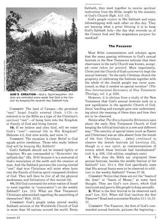 GOD'S CREATION-God's Spirit-begotten chil-
dren are reminded every week that God is the Cre-
ator by keeping His seventh-day Sabbath holy.
COMMENT: The land of Canaan- the promised
"rest" Israel finally entered (Josh. 1:13)- is
referred to in the Bible as a type of the Christian's
spiritual "rest"- of being born into the Kingdom
or Family of God and living forever.
10. If we believe and obey God, will we enter
God's "rest"- eternal life in His Kingdom?
Hebrews 4:3, first nine words, and verse 1I.
COMMENT: The equation is clear: Belief in God
equals active obedience. Those who really believe
God will be keeping His Sabbath!
God's Sabbath should not be treated lightly or
forgotten. We are commanded to "Remember the
sabbath day" (Ex. 20:8) because it is a memorial of
God's restoration of the earth and the creation of
man. And the Sabbath pictures the coming eternal
"rest" that true Christians will enter when born
into the Family of God as spirit-composed children
of God. They will then be free of all the physical
weaknesses and limitations of this mortal life.
11. Did God command the entire nation of Israel
to meet together (a "convocation") on the weekly
Sabbath? Lev. 23:3. What are New Testament
Christians admonished regarding the assembling of
themselves? Heb. 10:25.
COMMENT: God's people today attend weekly
Sabbath services of the Worldwide Church of God
in more than 50 nations around the world. Every
Lesson 23
Sabbath, they meet together to receive spiritual
instruction from the Bible, taught by the ministry
of God's Church (Eph. 4:11-13).
God's people rejoice in His Sabbath and enjoy
fellowshipping with each other on this day. They
are learning what a great blessing it is to keep
God's Sabbath holy-the day that reminds us of
the Creator God and His stupendous purpose for
mankind!
The Passover
Most Bible commentators and scholars agree
that the many passing references to God's annual
festivals in the New Testament indicate that their
observance in the early Church was known, accept-
ed- even taken for granted. More importantly,
Christ and the Church of God customarily kept the
annual festivals: "In the early Christian church the
propriety of celebrating the festivals together with
the whole of the Jewish people was never ques-
tioned, so that it needed no special mention" (The
New International Dictionary of New Testament
Theology, vol. 1, p. 628).
However, it is obvious from a study of the New
Testament that God's annual festivals took on a
new significance in the apostolic Church of God.
Jesus' teaching and example gave new understand-
ing about the meaning of these days and how they
are to be observed.
Notice what The Encyclopaedia Britannica says
about the early New Testament Church of God
keeping the biblical festivals in a new and different
way: "The sanctity of special times [such as Easter
and Christmas] was an idea absent from the minds
of the first Christians ... [who] continued to
observe the Jewish festivals [of Leviticus 23],
though in a new spirit, as commemorations of
events which those festivals had foreshadowed"
(vol. 8, p. 828, 11th edition, emphasis ours).
1. Who does the Bible say originated these
annual festivals, besides the weekly festival of the
Sabbath? Lev. 23:1-4. Did God specifically state
that His annual feasts were to be observed in addi-
tion to the weekly Sabbath? Verses 37-38.
COMMENT: Notice that these are not the "feasts of
the Jews" or "feasts of Moses," as some have
thought. They are God's own feasts, which God
instituted and gave to His people to keep annually.
2. What is the first festival to be observed each
year? Lev. 23:5. When did God institute the first
Passover? Read and summarize Exodus 12:1-14, 21-
27.
COMMENT: The Passover, the first of God's com-
manded annual festivals, pictures the beginning-
7
 