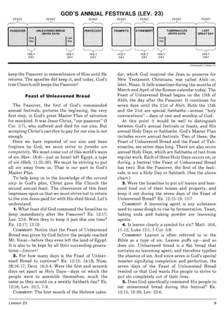 GOD'S ANNUAL FESTIVALS (LEV. 23)
FEAST FEAST FEAST
~
PASSOVER UNLEAVENED BREAD PENTECOST
(SEVEN DAYS)
Firsl IDay
ILasl
Day
y y ~
HOLY HOLY HOLY
DAY DAY DAY
keep the Passover in remembrance of Him until He
returns. The apostles did keep it, and today, God's
true Church still keeps the Passover!
Feast of Unleavened Bread
The Passover, the first of God's commanded
annual festivals, pictures the beginning, the very
first step, in God's great Master Plan of salvation
for mankind. It was Jesus Christ, "our passover" (I
Cor. 5:7), who suffered and died for our sins. But
accepting Christ's sacrifice to pay for our sins is not
enough.
Once we have repented of our sins and been
forgiven by God, we must strive to forsake sin
completely . We must come out of this world's ways
of sin (Rev. 18:4}- just as Israel left Egypt, a type
of sin (Heb. 11:25-26). We must be striving to put
all sin away from us. That is our part in God's
Master Plan.
To help keep us in the knowledge of the second
step in God's plan, Christ gave His Church the
second annual feast. The observance of this feast
impresses upon us that we must strive not to return
to the sins Jesus paid for with His shed blood. Let's
understand.
1. What feast did God command the Israelites to
keep immediately after the Passover? Ex. 12:17;
Lev. 23:6. Were they to keep it just this one time?
Ex. 12:17; 13:10.
COMMENT: Notice that the Feast of Unleavened
Bread was given by God before the people reached
Mt. Sinai-before they even left the land of Egypt.
It is also to be kept by all their succeeding genera-
tions- forever!
2. For how many days is the Feast of Unleav-
ened Bread to continue? Ex. 12:15; 34:18; Num.
28:16-17; Deut. 16:3-4. Were the first and seventh
days set apart as Holy Days-days on which the
people were to assemble themselves, much the
same as they would on a weekly Sabbath day? Ex.
12:16; Lev. 23:3,7-8.
COMMENT: The first month of the Hebrew calen-
Lesson 23
FEAST FEAST FEAST FEAST
~~
I,~"~"IATONEMENT TABERNACLES LAST
(SEVEN DAYS) GREAT DAY
Firsll
Day
~~y ~
HOLY HOLY HOLY HOLY
DAY DAY DAY DAY
Ambassador College Art
dar, which God inspired the Jews to preserve for
New Testament Christians, was called Abib or,
later, Nisan. It falls sometime during the months of
March and April of the Roman calendar today. The
Feast of Unleavened Bread begins on the 15th of
Abib, the day after the Passover. It continues for
seven days until the 21st of Abib. Both the 15th
and the 21st are special Sabbaths-annual "holy
convocations"- days of rest and worship of God.
At this point it would be well to distinguish
between God's annual festivals or feasts, and His
annual Holy Days or Sabbaths. God's Master Plan
includes seven annual festivals. Two of these, the
Feast of Unleavened Bread and the Feast of Tab-
ernacles, are seven days long. There are also seven
annual Holy Days, which are Sabbaths of rest from
regular work. Each of these Holy Days occurs on, or
during, a festival (the Feast of Unleavened Bread
has two). But the Passover, the first of the festi-
vals, is not a Holy Day or Sabbath. (See the above
chart.)
3. Were the Israelites to put all leaven and leav-
ened food out of their homes and property, and
keep it out during the seven days of the Feast of
Unleavened Bread? Ex. 12:15-19; 13:7.
COMMENT: A leavening agent is any substance
used to cause dough to rise by fermentation. Yeast,
baking soda and baking powder are leavening
agents.
4. Is leaven clearly a symbol for sin? Matt. 16:6,
11-12; Luke 12:1; I Cor. 5:8.
COMMENT: Leaven is often referred to in the
Bible as a type of sin. Leaven puffs up- and so
does sin. Unleavened bread is a flat bread that
contains no leavening agent, and therefore typifies
the absence of sin. And since seven is God's special
number signifying completion and perfection, the
seven days of the Feast of Unleavened Bread
remind us that God wants His people to strive to
put sin completely out of their lives.
5 . Does God specifically command His people to
eat unleavened bread during this festival? Ex.
12:15, 19-20; Lev. 23:6.
9
 