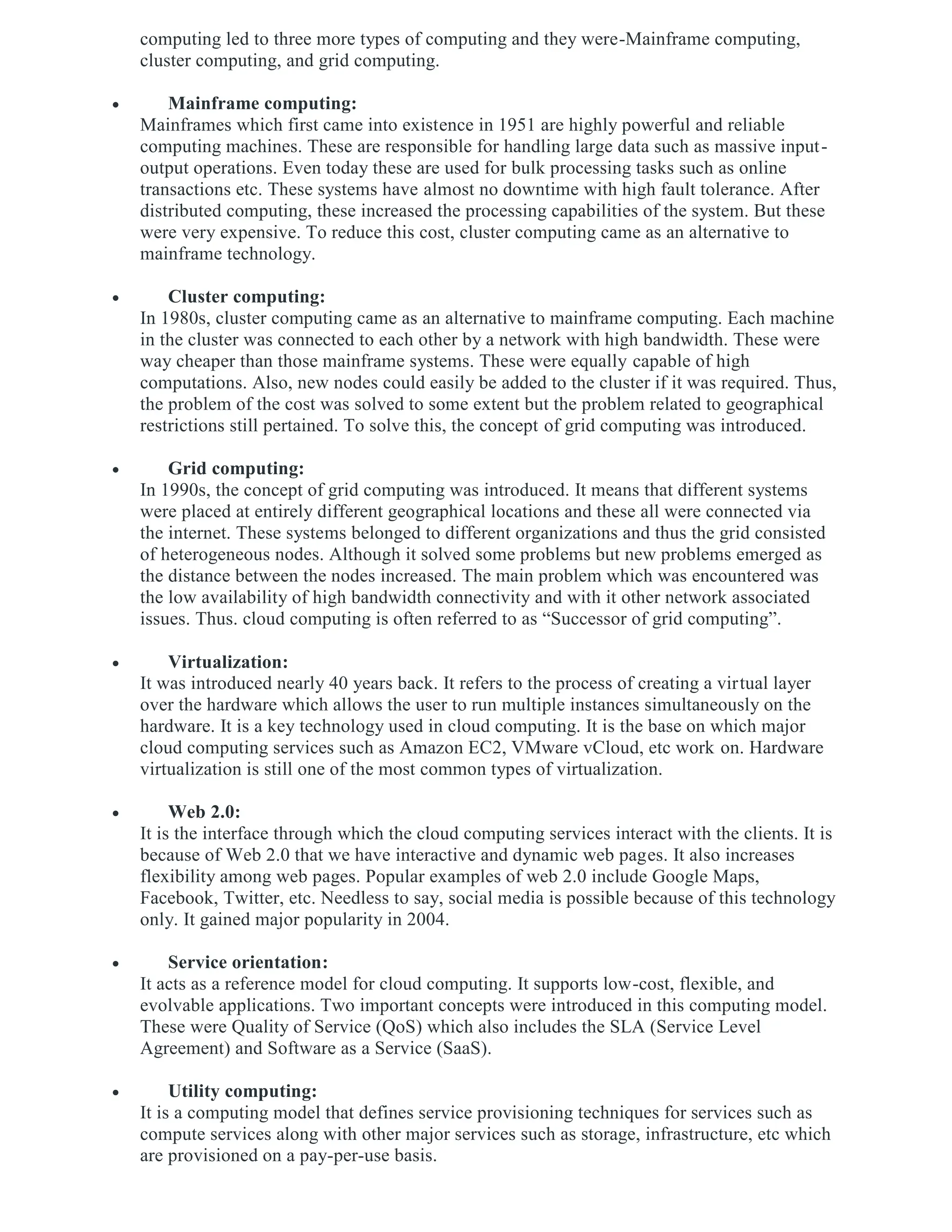 computing led to three more types of computing and they were-Mainframe computing,
cluster computing, and grid computing.
 Mainframe computing:
Mainframes which first came into existence in 1951 are highly powerful and reliable
computing machines. These are responsible for handling large data such as massive input-
output operations. Even today these are used for bulk processing tasks such as online
transactions etc. These systems have almost no downtime with high fault tolerance. After
distributed computing, these increased the processing capabilities of the system. But these
were very expensive. To reduce this cost, cluster computing came as an alternative to
mainframe technology.
 Cluster computing:
In 1980s, cluster computing came as an alternative to mainframe computing. Each machine
in the cluster was connected to each other by a network with high bandwidth. These were
way cheaper than those mainframe systems. These were equally capable of high
computations. Also, new nodes could easily be added to the cluster if it was required. Thus,
the problem of the cost was solved to some extent but the problem related to geographical
restrictions still pertained. To solve this, the concept of grid computing was introduced.
 Grid computing:
In 1990s, the concept of grid computing was introduced. It means that different systems
were placed at entirely different geographical locations and these all were connected via
the internet. These systems belonged to different organizations and thus the grid consisted
of heterogeneous nodes. Although it solved some problems but new problems emerged as
the distance between the nodes increased. The main problem which was encountered was
the low availability of high bandwidth connectivity and with it other network associated
issues. Thus. cloud computing is often referred to as “Successor of grid computing”.
 Virtualization:
It was introduced nearly 40 years back. It refers to the process of creating a virtual layer
over the hardware which allows the user to run multiple instances simultaneously on the
hardware. It is a key technology used in cloud computing. It is the base on which major
cloud computing services such as Amazon EC2, VMware vCloud, etc work on. Hardware
virtualization is still one of the most common types of virtualization.
 Web 2.0:
It is the interface through which the cloud computing services interact with the clients. It is
because of Web 2.0 that we have interactive and dynamic web pages. It also increases
flexibility among web pages. Popular examples of web 2.0 include Google Maps,
Facebook, Twitter, etc. Needless to say, social media is possible because of this technology
only. It gained major popularity in 2004.
 Service orientation:
It acts as a reference model for cloud computing. It supports low-cost, flexible, and
evolvable applications. Two important concepts were introduced in this computing model.
These were Quality of Service (QoS) which also includes the SLA (Service Level
Agreement) and Software as a Service (SaaS).
 Utility computing:
It is a computing model that defines service provisioning techniques for services such as
compute services along with other major services such as storage, infrastructure, etc which
are provisioned on a pay-per-use basis.
 
