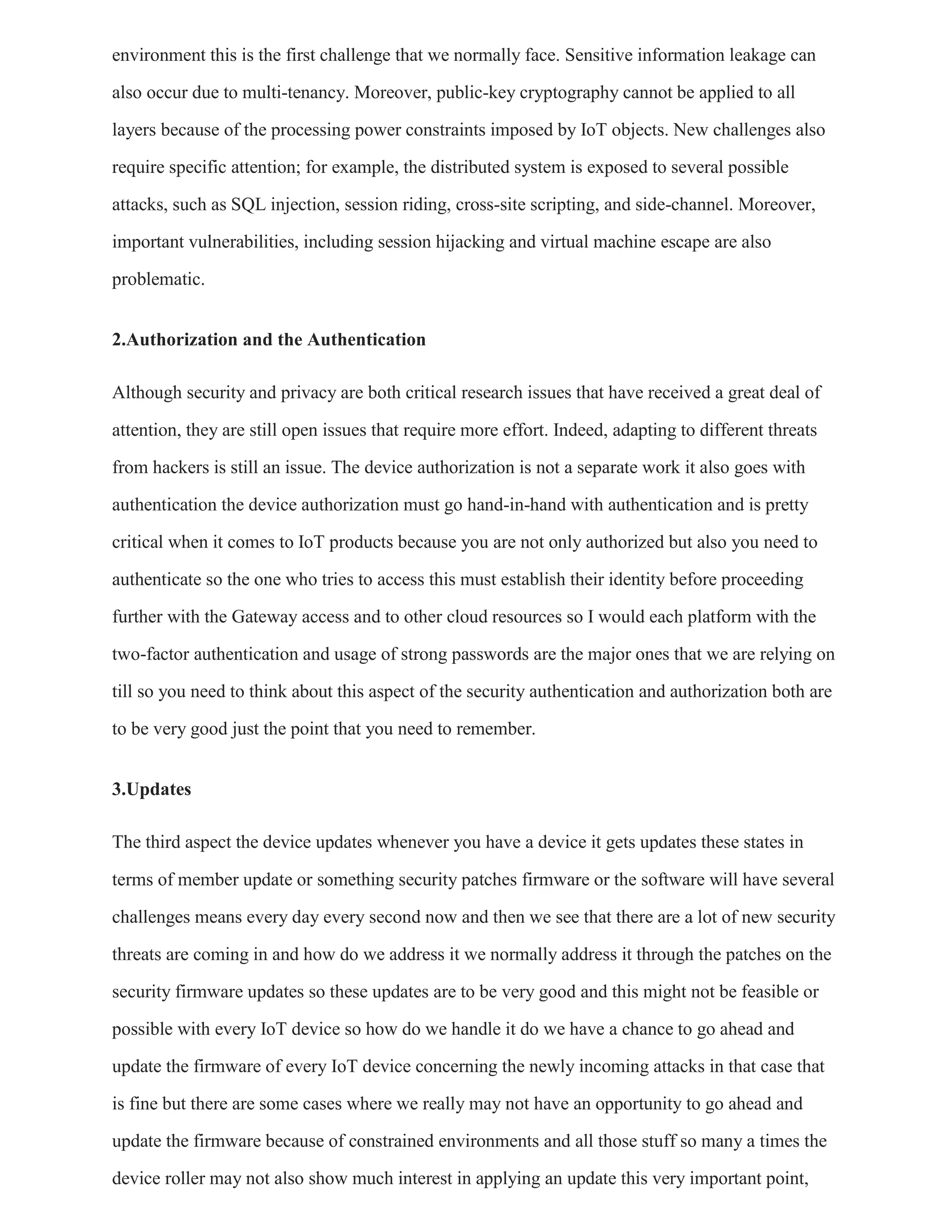 environment this is the first challenge that we normally face. Sensitive information leakage can
also occur due to multi-tenancy. Moreover, public-key cryptography cannot be applied to all
layers because of the processing power constraints imposed by IoT objects. New challenges also
require specific attention; for example, the distributed system is exposed to several possible
attacks, such as SQL injection, session riding, cross-site scripting, and side-channel. Moreover,
important vulnerabilities, including session hijacking and virtual machine escape are also
problematic.
2.Authorization and the Authentication
Although security and privacy are both critical research issues that have received a great deal of
attention, they are still open issues that require more effort. Indeed, adapting to different threats
from hackers is still an issue. The device authorization is not a separate work it also goes with
authentication the device authorization must go hand-in-hand with authentication and is pretty
critical when it comes to IoT products because you are not only authorized but also you need to
authenticate so the one who tries to access this must establish their identity before proceeding
further with the Gateway access and to other cloud resources so I would each platform with the
two-factor authentication and usage of strong passwords are the major ones that we are relying on
till so you need to think about this aspect of the security authentication and authorization both are
to be very good just the point that you need to remember.
3.Updates
The third aspect the device updates whenever you have a device it gets updates these states in
terms of member update or something security patches firmware or the software will have several
challenges means every day every second now and then we see that there are a lot of new security
threats are coming in and how do we address it we normally address it through the patches on the
security firmware updates so these updates are to be very good and this might not be feasible or
possible with every IoT device so how do we handle it do we have a chance to go ahead and
update the firmware of every IoT device concerning the newly incoming attacks in that case that
is fine but there are some cases where we really may not have an opportunity to go ahead and
update the firmware because of constrained environments and all those stuff so many a times the
device roller may not also show much interest in applying an update this very important point,
 