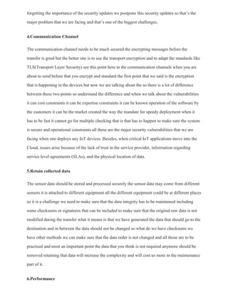 forgetting the importance of the security updates we postpone this security updates so that’s the
major problem that we are facing and that’s one of the biggest challenges.
4.Communication Channel
The communication channel needs to be much secured the encrypting messages before the
transfer is good but the better one is to use the transport encryption and to adapt the standards like
TLS(Transport Layer Security) see this point here in the communication channels when you are
about to send before that you encrypt and standard the first point that we said is the encryption
that is happening in the devices but now we are talking about the so there is a lot of difference
between these two points so understand the difference and when we talk about the vulnerabilities
it can cost constraints it can be expertise constraints it can be known operation of the software by
the customers it can be the market created the way the mandate for speedy deployment when it
has to be fast it cannot go for multiple checking that is that has to happen to make sure the system
is secure and operational constraints all these are the major security vulnerabilities that we are
facing when one deploys any IoT devices. Besides, when critical IoT applications move into the
Cloud, issues arise because of the lack of trust in the service provider, information regarding
service level agreements (SLAs), and the physical location of data.
5.Retain collected data
The sensor data should be stored and processed securely the sensor data may come from different
sensors it is attached to different equipment all the different equipment could be at different places
so it is a challenge we need to make sure that the data integrity has to be maintained including
some checksums or signatures that can be included to make sure that the original raw data is not
modified during the transfer what it means is that we have generated the data that should go to the
destination and in between the data should not be changed so what do we have checksums we
have other methods we can make sure that the data order is not changed and all those are to be
practised and most an important point the data that you think is not required anymore should be
removed retaining that data will increase the complexity and will cost us more in the maintenance
part of it.
6.Performance
 