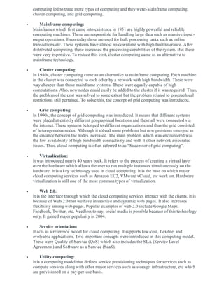computing led to three more types of computing and they were-Mainframe computing,
cluster computing, and grid computing.
 Mainframe computing:
Mainframes which first came into existence in 1951 are highly powerful and reliable
computing machines. These are responsible for handling large data such as massive input-
output operations. Even today these are used for bulk processing tasks such as online
transactions etc. These systems have almost no downtime with high fault tolerance. After
distributed computing, these increased the processing capabilities of the system. But these
were very expensive. To reduce this cost, cluster computing came as an alternative to
mainframe technology.
 Cluster computing:
In 1980s, cluster computing came as an alternative to mainframe computing. Each machine
in the cluster was connected to each other by a network with high bandwidth. These were
way cheaper than those mainframe systems. These were equally capable of high
computations. Also, new nodes could easily be added to the cluster if it was required. Thus,
the problem of the cost was solved to some extent but the problem related to geographical
restrictions still pertained. To solve this, the concept of grid computing was introduced.
 Grid computing:
In 1990s, the concept of grid computing was introduced. It means that different systems
were placed at entirely different geographical locations and these all were connected via
the internet. These systems belonged to different organizations and thus the grid consisted
of heterogeneous nodes. Although it solved some problems but new problems emerged as
the distance between the nodes increased. The main problem which was encountered was
the low availability of high bandwidth connectivity and with it other network associated
issues. Thus. cloud computing is often referred to as “Successor of grid computing”.
 Virtualization:
It was introduced nearly 40 years back. It refers to the process of creating a virtual layer
over the hardware which allows the user to run multiple instances simultaneously on the
hardware. It is a key technology used in cloud computing. It is the base on which major
cloud computing services such as Amazon EC2, VMware vCloud, etc work on. Hardware
virtualization is still one of the most common types of virtualization.
 Web 2.0:
It is the interface through which the cloud computing services interact with the clients. It is
because of Web 2.0 that we have interactive and dynamic web pages. It also increases
flexibility among web pages. Popular examples of web 2.0 include Google Maps,
Facebook, Twitter, etc. Needless to say, social media is possible because of this technology
only. It gained major popularity in 2004.
 Service orientation:
It acts as a reference model for cloud computing. It supports low-cost, flexible, and
evolvable applications. Two important concepts were introduced in this computing model.
These were Quality of Service (QoS) which also includes the SLA (Service Level
Agreement) and Software as a Service (SaaS).
 Utility computing:
It is a computing model that defines service provisioning techniques for services such as
compute services along with other major services such as storage, infrastructure, etc which
are provisioned on a pay-per-use basis.
 