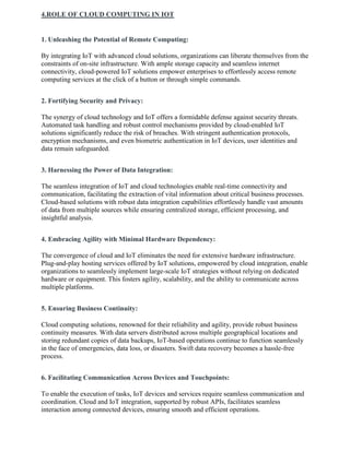 4.ROLE OF CLOUD COMPUTING IN IOT
1. Unleashing the Potential of Remote Computing:
By integrating IoT with advanced cloud solutions, organizations can liberate themselves from the
constraints of on-site infrastructure. With ample storage capacity and seamless internet
connectivity, cloud-powered IoT solutions empower enterprises to effortlessly access remote
computing services at the click of a button or through simple commands.
2. Fortifying Security and Privacy:
The synergy of cloud technology and IoT offers a formidable defense against security threats.
Automated task handling and robust control mechanisms provided by cloud-enabled IoT
solutions significantly reduce the risk of breaches. With stringent authentication protocols,
encryption mechanisms, and even biometric authentication in IoT devices, user identities and
data remain safeguarded.
3. Harnessing the Power of Data Integration:
The seamless integration of IoT and cloud technologies enable real-time connectivity and
communication, facilitating the extraction of vital information about critical business processes.
Cloud-based solutions with robust data integration capabilities effortlessly handle vast amounts
of data from multiple sources while ensuring centralized storage, efficient processing, and
insightful analysis.
4. Embracing Agility with Minimal Hardware Dependency:
The convergence of cloud and IoT eliminates the need for extensive hardware infrastructure.
Plug-and-play hosting services offered by IoT solutions, empowered by cloud integration, enable
organizations to seamlessly implement large-scale IoT strategies without relying on dedicated
hardware or equipment. This fosters agility, scalability, and the ability to communicate across
multiple platforms.
5. Ensuring Business Continuity:
Cloud computing solutions, renowned for their reliability and agility, provide robust business
continuity measures. With data servers distributed across multiple geographical locations and
storing redundant copies of data backups, IoT-based operations continue to function seamlessly
in the face of emergencies, data loss, or disasters. Swift data recovery becomes a hassle-free
process.
6. Facilitating Communication Across Devices and Touchpoints:
To enable the execution of tasks, IoT devices and services require seamless communication and
coordination. Cloud and IoT integration, supported by robust APIs, facilitates seamless
interaction among connected devices, ensuring smooth and efficient operations.
 