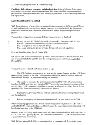 7. Accelerating Response Time & Data Processing:
Combining IoT with edge computing and cloud solutions delivers lightning-fast response
times and accelerates data processing capabilities. This powerful trifecta ensures that data is
processed and acted upon in near-real time, enabling organizations to unlock the full potential of
IoT deployments.
5.CONNECTING IOT TO CLOUD
With the development of smart things, sensors and telecommunication, IoT (Internet of Things)
technology has greatly developed and become more and more standardized. But fragmented
device-side communication connection problems often impede the project implementation
process.
There are four best practices to connect different types of devices to the cloud:
 Directly integrate IoT SDK (Software Development Kit) for resource-rich devices
 Rely on a communication module for resource-constrained devices
 Use a local gateway for non-network devices
 Use a cloud gateway for private-protocol devices with network capabilities
First, we should introduce the IoT Device SDK.
IoT Device SDK is used to help us quickly connect hardware devices to the IoT platform. We
can download the IoT Device SDK from the corresponding cloud platform, e.g. AWS IoT
Device SDK.
There are 4 layers of the IoT SDK. From bottom to top:
1. The HAL (hardware abstraction layer) abstracts the support function interface of different
OS (operating systems) to the SDK. This enables the SDK to be ported to different hardware
environments, different OS, and even bare chip environments.
2. The core layer completes the function encapsulation of MQTT/CoAP communication
based on the HAL layer interface, including MQTT connection establishment, message sending
and receiving; CoAP connection establishment, message sending and receiving; shadow device
operation; OTA firmware status query, download and upgrade.
3. Interface layer, providing API and callback function definitions, isolating the core layer
and the application.
4. Provide sample programs so that developers can quickly learn how to use the SDK.
When developing applications on a device, we can always choose higher-level SDKs such as
Android IoT SDK on an Android device. That’s because the hardware environment porting work
has already been done by the SDK itself.
However, when developing applications for an MCU (Micro Controller Unit) which has Linux or
RTOS (Real Time Operating System), we should choose Embedded C SDK and port the code to
a specific hardware environment.
With the knowledge of IoT SDK, we can discuss how to connect an IoT device to the cloud.
 