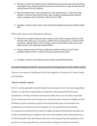  We don’t want the IoT platform layer to handle the parsing of these protocols directly;an
intermediate layer should satisfy the protocol conversion work to make the data meet the
unified format of the IoT platform.
 This intermediate layer is the cloud gateway. The cloud gateway is at the front of the
platform. It receives data from the device side, completes message parsing, and then
sends a message to the IoT platform with IoT device SDK.
 Examples of devices that connect to the internet through private protocol include vehicle
GPS.
Devices that connect to the cloud gateway indirectly
 Some device vendors already provide a mature system which manages the devices and
provides API. In this case, we can have another form of cloud gateway: Cloud to cloud
connection. Making full use of the existing system will make the overall system more
stable and give clear rights and responsibilities.
 Using a mature system will bring us higher development efficiency, but it’ll also
introduce another midware, which will increase communication time.
 Examples of devices with mature systems include cameras/NVR systems
6.CLOUD STORAGE FOR IOT CHALLENGE IN INTEGRATION OF IOT WITH CLOUD
There are a vast number of challenges faced by the integration of Cloud and IoT. Some of which
are listed below:
1.Devices and their capacity
Device’s security approaches normally depend on the encryption most of the security approaches
whenever we talk about it depends upon encryption but when going about IoT the entire
environment is all about constrained environments and the devices are also about constrained
devices which means they are not having sorts of luxury in terms of resource availability in terms
of memory in terms of processor speed in terms of many things they are constrained even
including power so when you go with encryption it is not a good fit for this constrained
environment are constrained devices and this complex encryption and decryption may take time
for this constrained devices it might not work well so these products with constrained resources
are most vulnerable to the side-channel attacks and reverse engineering of the algorithms is also
possible so it is not a great idea to go with encryption techniques towards the constrained
 