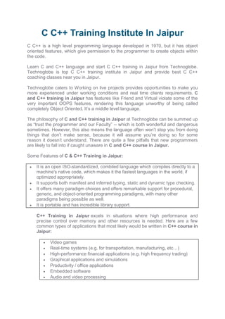 C C++ Training Institute In Jaipur
C C++ is a high level programming language developed in 1970, but it has object
oriented features, which give permission to the programmer to create objects within
the code.
Learn C and C++ language and start C C++ training in Jaipur from Technoglobe.
Technoglobe is top C C++ training institute in Jaipur and provide best C C++
coaching classes near you in Jaipur.
Technoglobe caters to Working on live projects provides opportunities to make you
more experienced under working conditions and real time clients requirements. C
and C++ training in Jaipur has features like Friend and Virtual violate some of the
very important OOPS features, rendering this language unworthy of being called
completely Object Oriented. It’s a middle level language.
The philosophy of C and C++ training in Jaipur at Technoglobe can be summed up
as “trust the programmer and our Faculty” -- which is both wonderful and dangerous
sometimes. However, this also means the language often won’t stop you from doing
things that don’t make sense, because it will assume you’re doing so for some
reason it doesn’t understand. There are quite a few pitfalls that new programmers
are likely to fall into if caught unaware in C and C++ course in Jaipur.
Some Features of C & C++ Training in Jaipur:
 It is an open ISO-standardized, combiled language which compiles directly to a
machine's native code, which makes it the fastest languages in the world, if
optimized appropriately.
 It supports both manifest and inferred typing, static and dynamic type checking.
 It offers many paradigm choices and offers remarkable support for procedural,
generic, and object-oriented programming paradigms, with many other
paradigms being possible as well.
 It is portable and has incredible library support.
C++ Training in Jaipur excels in situations where high performance and
precise control over memory and other resources is needed. Here are a few
common types of applications that most likely would be written in C++ course in
Jaipur:
 Video games
 Real-time systems (e.g. for transportation, manufacturing, etc…)
 High-performance financial applications (e.g. high frequency trading)
 Graphical applications and simulations
 Productivity / office applications
 Embedded software
 Audio and video processing
 