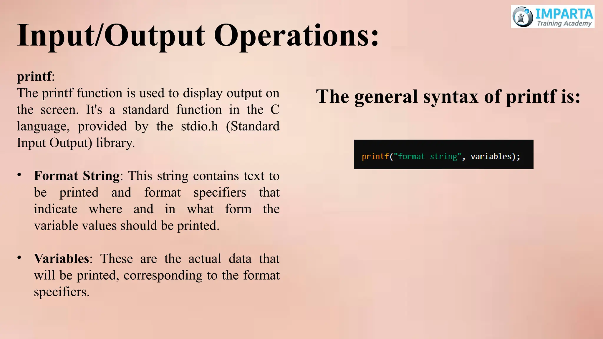 Input/Output Operations:
printf:
The printf function is used to display output on
the screen. It's a standard function in the C
language, provided by the stdio.h (Standard
Input Output) library.
• Format String: This string contains text to
be printed and format specifiers that
indicate where and in what form the
variable values should be printed.
• Variables: These are the actual data that
will be printed, corresponding to the format
specifiers.
The general syntax of printf is:
 