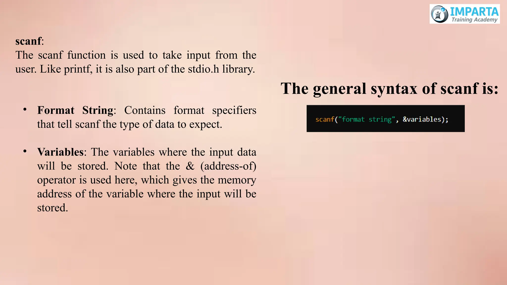 scanf:
The scanf function is used to take input from the
user. Like printf, it is also part of the stdio.h library.
• Format String: Contains format specifiers
that tell scanf the type of data to expect.
• Variables: The variables where the input data
will be stored. Note that the & (address-of)
operator is used here, which gives the memory
address of the variable where the input will be
stored.
The general syntax of scanf is:
 