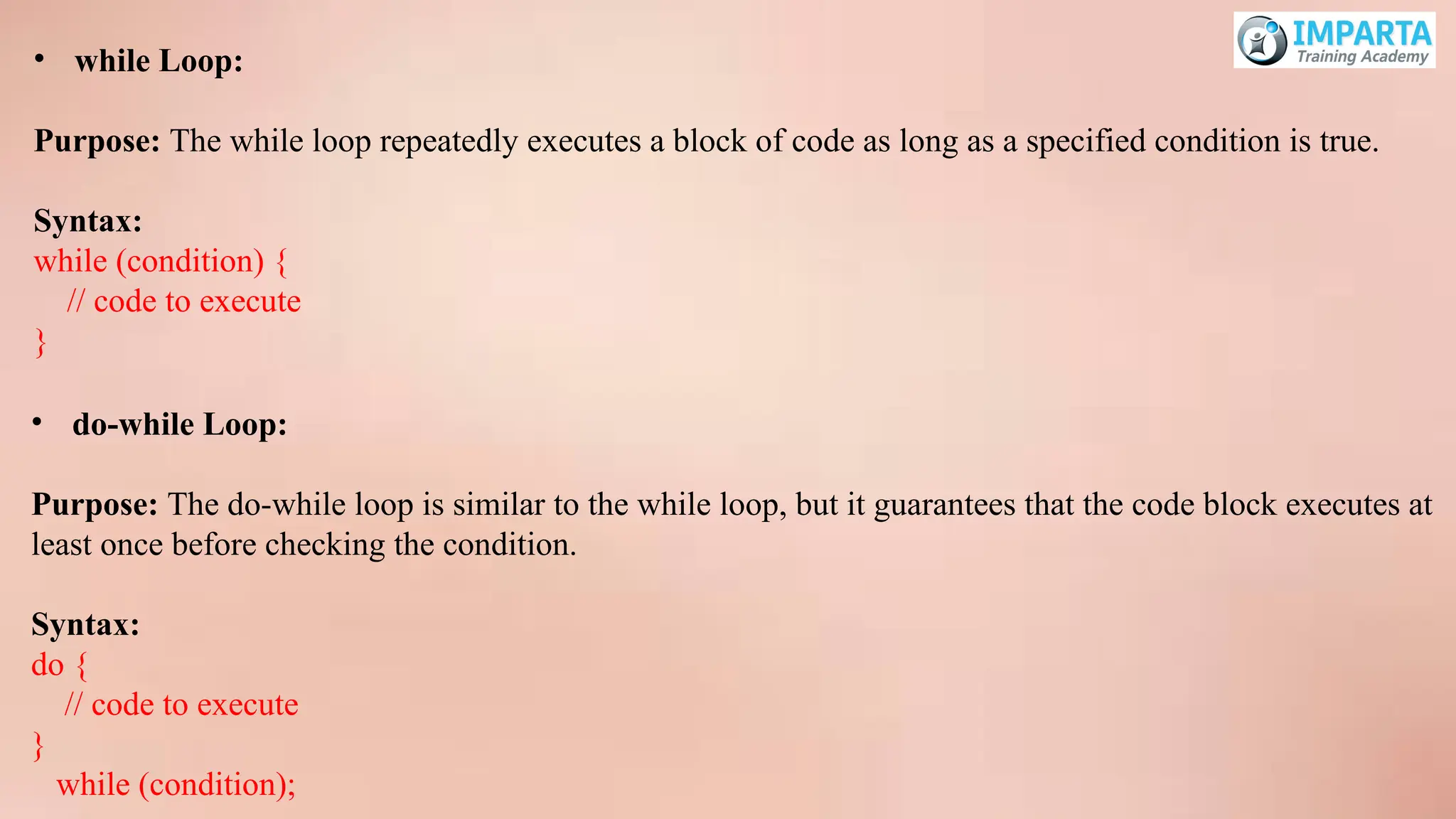 • while Loop:
Purpose: The while loop repeatedly executes a block of code as long as a specified condition is true.
Syntax:
while (condition) {
// code to execute
}
• do-while Loop:
Purpose: The do-while loop is similar to the while loop, but it guarantees that the code block executes at
least once before checking the condition.
Syntax:
do {
// code to execute
}
while (condition);
 