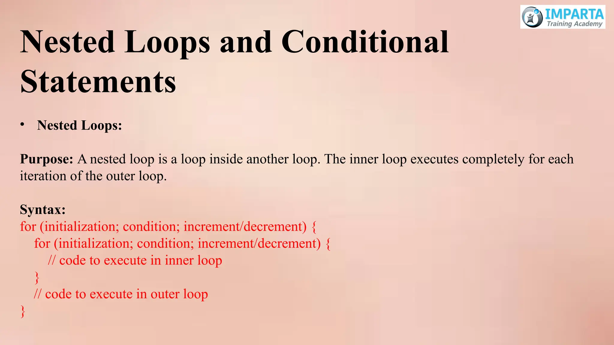 Nested Loops and Conditional
Statements
• Nested Loops:
Purpose: A nested loop is a loop inside another loop. The inner loop executes completely for each
iteration of the outer loop.
Syntax:
for (initialization; condition; increment/decrement) {
for (initialization; condition; increment/decrement) {
// code to execute in inner loop
}
// code to execute in outer loop
}
 