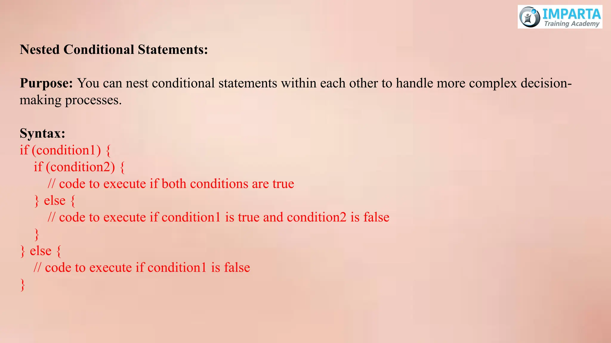 Nested Conditional Statements:
Purpose: You can nest conditional statements within each other to handle more complex decision-
making processes.
Syntax:
if (condition1) {
if (condition2) {
// code to execute if both conditions are true
} else {
// code to execute if condition1 is true and condition2 is false
}
} else {
// code to execute if condition1 is false
}
 