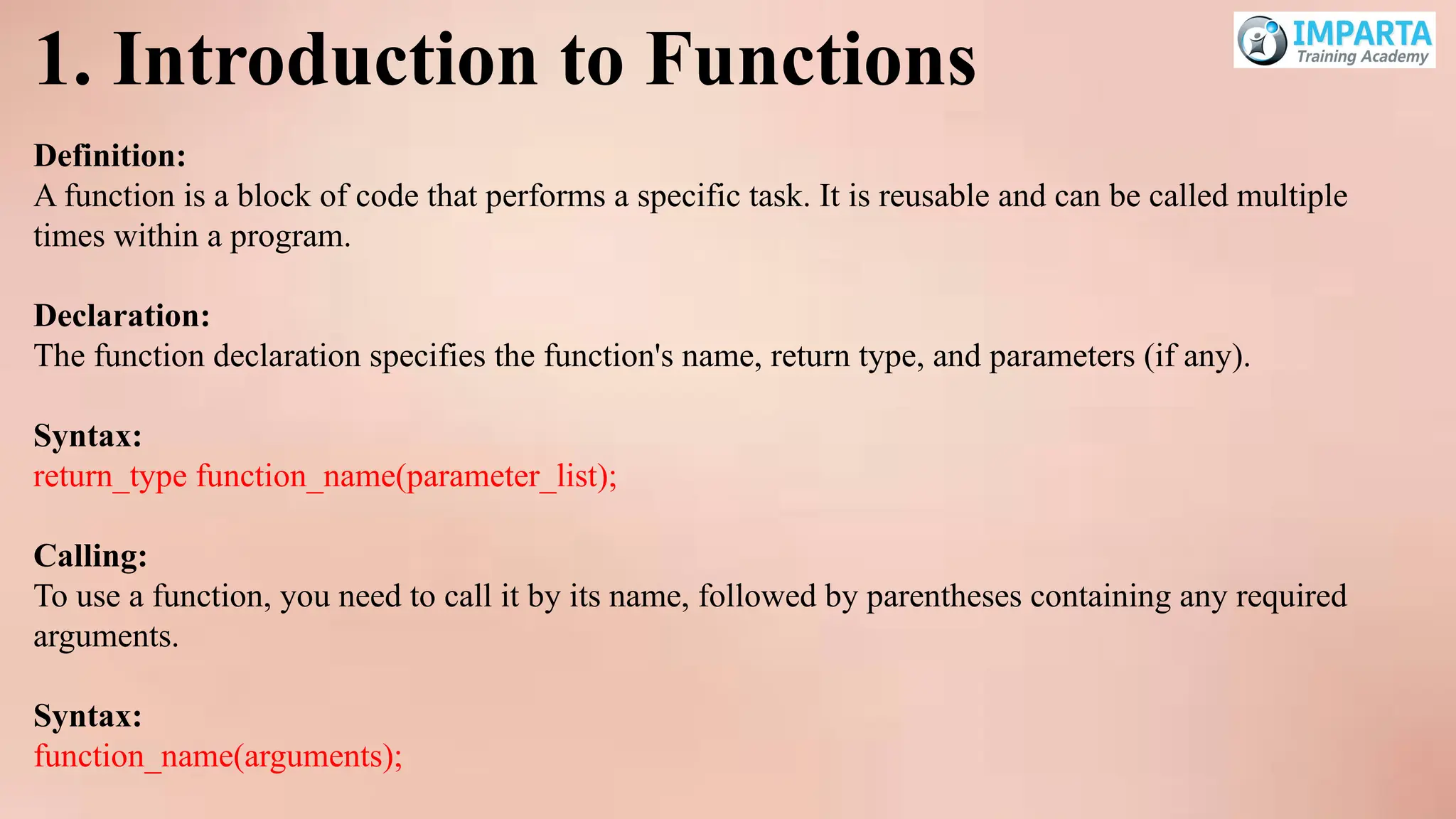 1. Introduction to Functions
Definition:
A function is a block of code that performs a specific task. It is reusable and can be called multiple
times within a program.
Declaration:
The function declaration specifies the function's name, return type, and parameters (if any).
Syntax:
return_type function_name(parameter_list);
Calling:
To use a function, you need to call it by its name, followed by parentheses containing any required
arguments.
Syntax:
function_name(arguments);
 