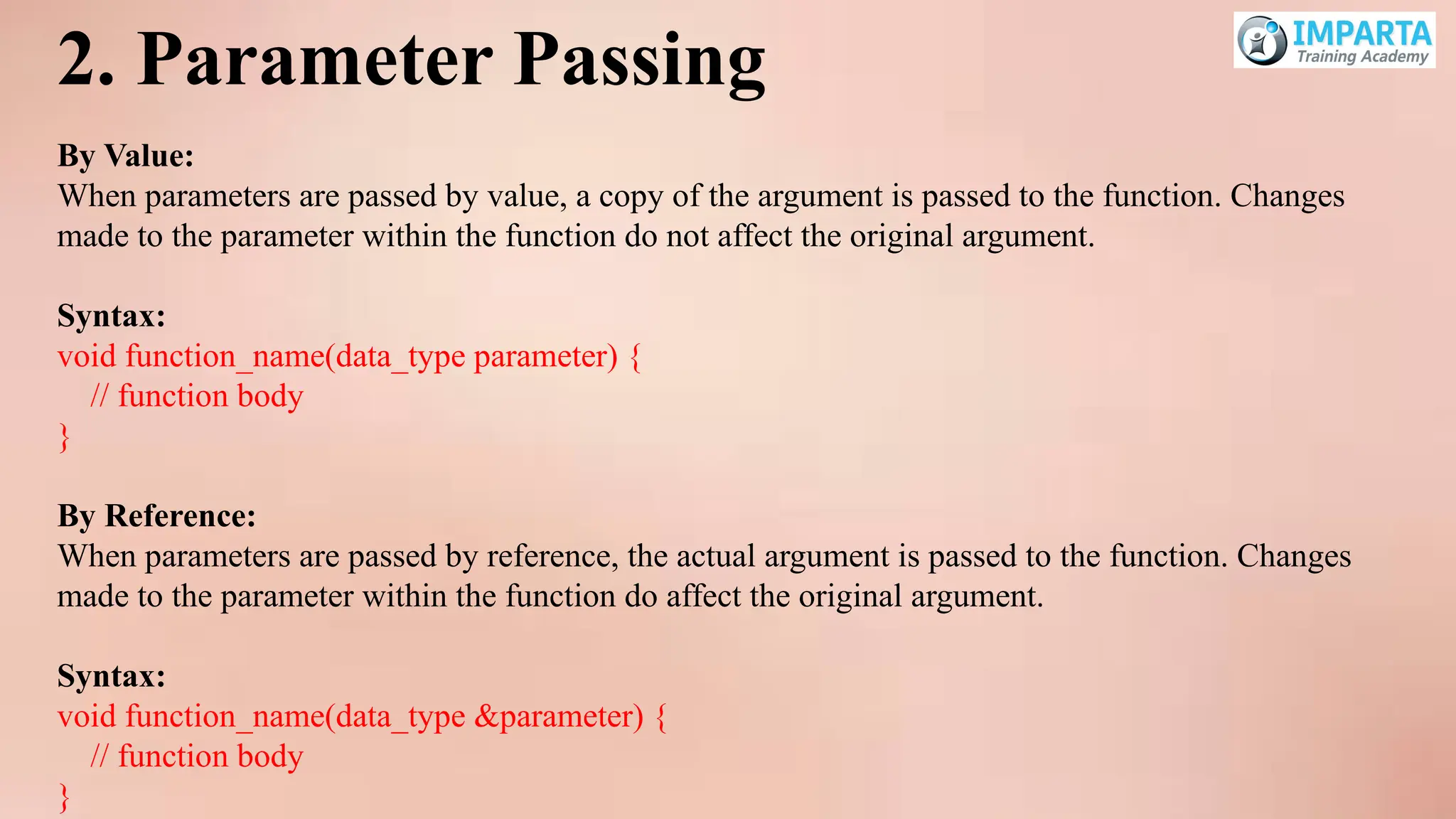 2. Parameter Passing
By Value:
When parameters are passed by value, a copy of the argument is passed to the function. Changes
made to the parameter within the function do not affect the original argument.
Syntax:
void function_name(data_type parameter) {
// function body
}
By Reference:
When parameters are passed by reference, the actual argument is passed to the function. Changes
made to the parameter within the function do affect the original argument.
Syntax:
void function_name(data_type &parameter) {
// function body
}
 